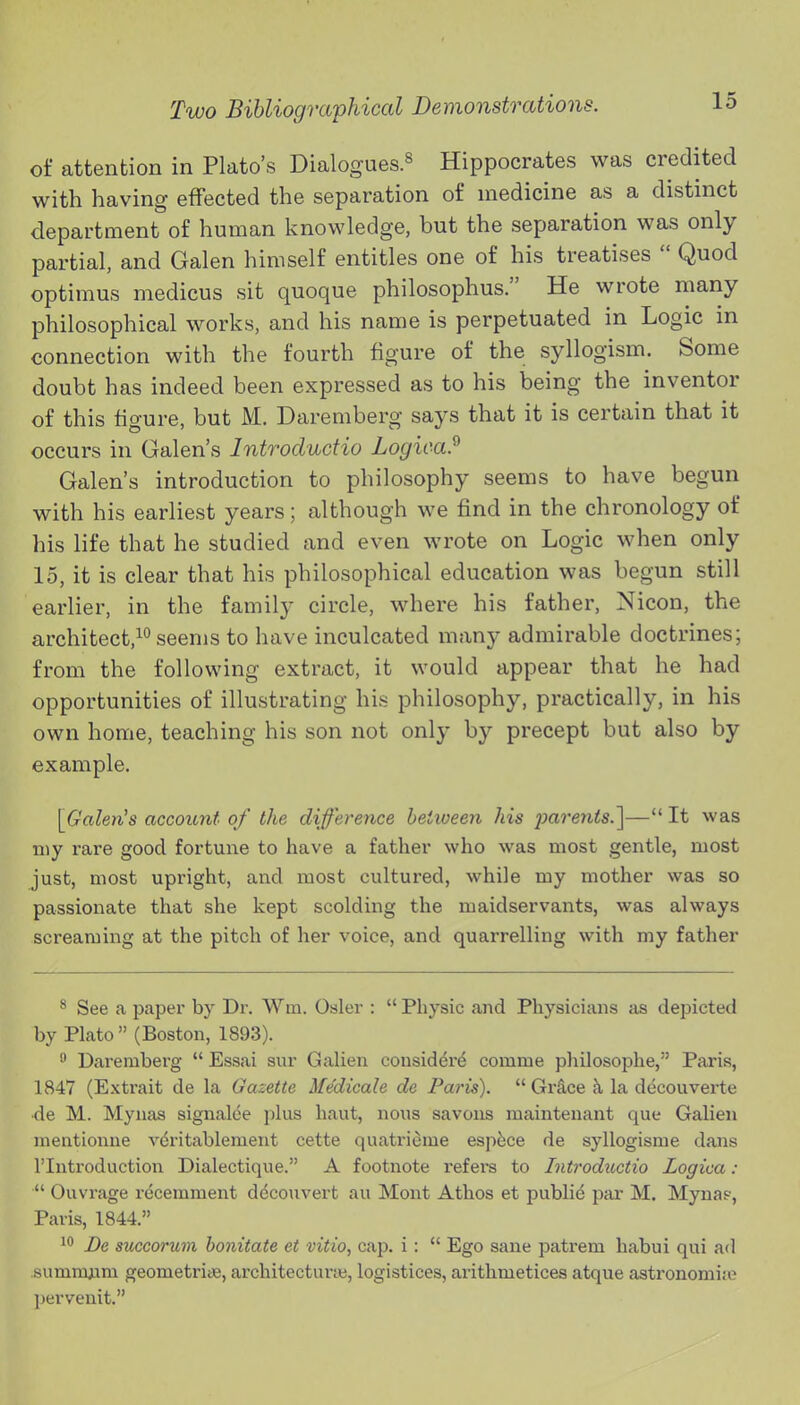 of attention in Plato's Dialogues.^ Hippocrates was credited with having effected the separation of medicine as a distinct department of human knowledge, but the separation was only partial, and Galen himself entitles one of his treatises  Quod optimus medicus sit quoque philosophus. He wrote many philosophical works, and his name is perpetuated in Logic in connection with the fourth figure of the syllogism. Some doubt has indeed been expressed as to his being the inventor of this figure, but M. Daremberg says that it is certain that it occurs in Galen's Introdudio Logica.^ Galen's introduction to philosophy seems to have begun with his earliest years; although we find in the chronology of his life that he studied and even wrote on Logic when only 15, it is clear that his philosophical education was begun still earlier, in the family circle, where his father, Nicon, the architect,^*'seems to have inculcated many admirable doctrines; from the following extract, it would appear that he had opportunities of illustrating his philosophy, practically, in his own home, teaching his son not only by precept but also by example. [^Galen's account of the difference between his parents.'\— It was my rare good fortune to have a father who was most gentle, most just, most upright, and most cultured, while my mother was so passionate that she kept scolding the maidservants, was always screaming at the pitch of her voice, and quarrelling with my father * See a paper by Dr. Win. Osier :  Physic and Physicians as depicted by Plato (Boston, 1893). ^ Daremberg  Essai sur Galien consider^ comme philosophe, Paris, 1847 (Extrait de la Gazette Medicale de Paris).  Gr&ce k la decouverte de M. Mynas signalee plus haut, nous savous maintenant que Galien nientionne vdritablement cette quatricme esp5ce de syllogisme dans riutroduction Dialectique. A footnote refers to Introductio Logica :  Ouvrage recemment ddcouvert au Mont Athos et publid par M. Myna?, Paris, 1844. 1 De succorum honitate et vitio, caj). i:  Ego sane patrem habui qui ad summjLim geometriie, architectune, logistices, arithmetices atque astronomije j)erveuit.