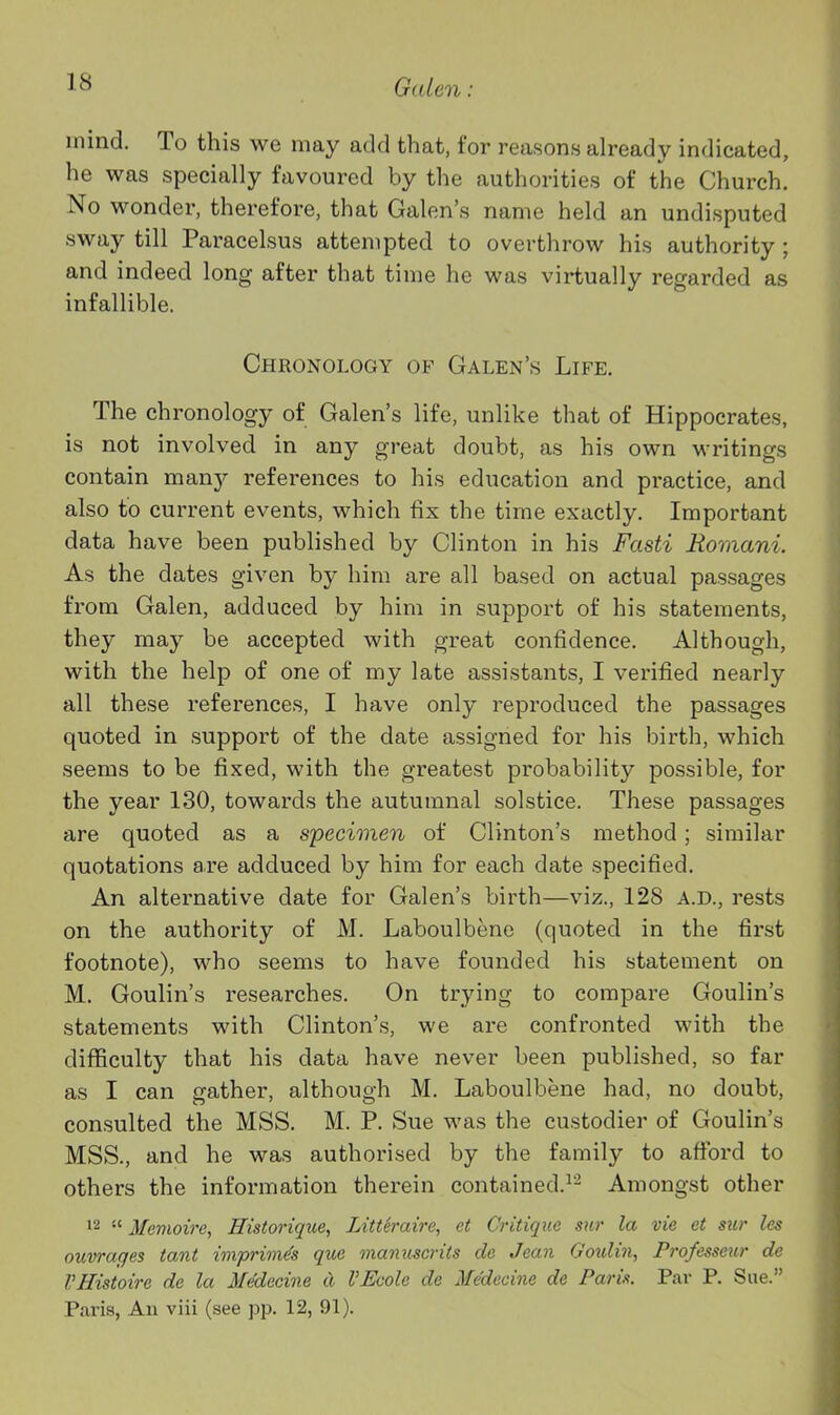 inind. To this we may add that, for reasons already indicated, he was specially favoured by the authorities of the Church. No wonder, therefore, that Galen's name held an undisputed sway till Paracelsus attempted to overthrow his authority; and indeed long after that time he was virtually regarded as infallible. Chronology of Galen's Life. The chronology of Galen's life, unlike that of Hippocrates, is not involved in any great doubt, as his own writings contain maxij references to his education and practice, and also to current events, which fix the time exactly. Important data have been published by Clinton in his Fasti Romani. As the dates given by him are all based on actual passages from Galen, adduced by him in support of his statements, they may be accepted with great confidence. Although, with the help of one of my late assistants, I verified nearly all these references, I have only reproduced the passages quoted in support of the date assigned for his birth, which seems to be fixed, with the greatest probability possible, for the year 130, towards the autumnal solstice. These passages are quoted as a specimen of Clinton's method; similar quotations are adduced by him for each date specified. An alternative date for Galen's birth—viz., 128 A.D., rests on the authority of M. Laboulbene (quoted in the first footnote), who seems to have founded his statement on M. Goulin's researches. On trying to compare Goulin's statements with Clinton's, we are confronted with the difficulty that his data have never been published, so far as I can gather, although M. Laboulbene had, no doubt, consulted the MSS. M. P. Sue was the custodier of Goulin's MSS., and he was authorised by the family to aftbrd to others the information therein contained.^^ Amongst other 12  Memoii'e, Historique, Litteraire, ct Critique sur la vie et sur les ouwaqes tant imprimis que manuscrits do Jean Ooulin, Professeur de VHistoire de la Medecine a VEcole de Medeciiie de Paris. Par P. Sue. Paris, An viii (see pp. 12, 91).