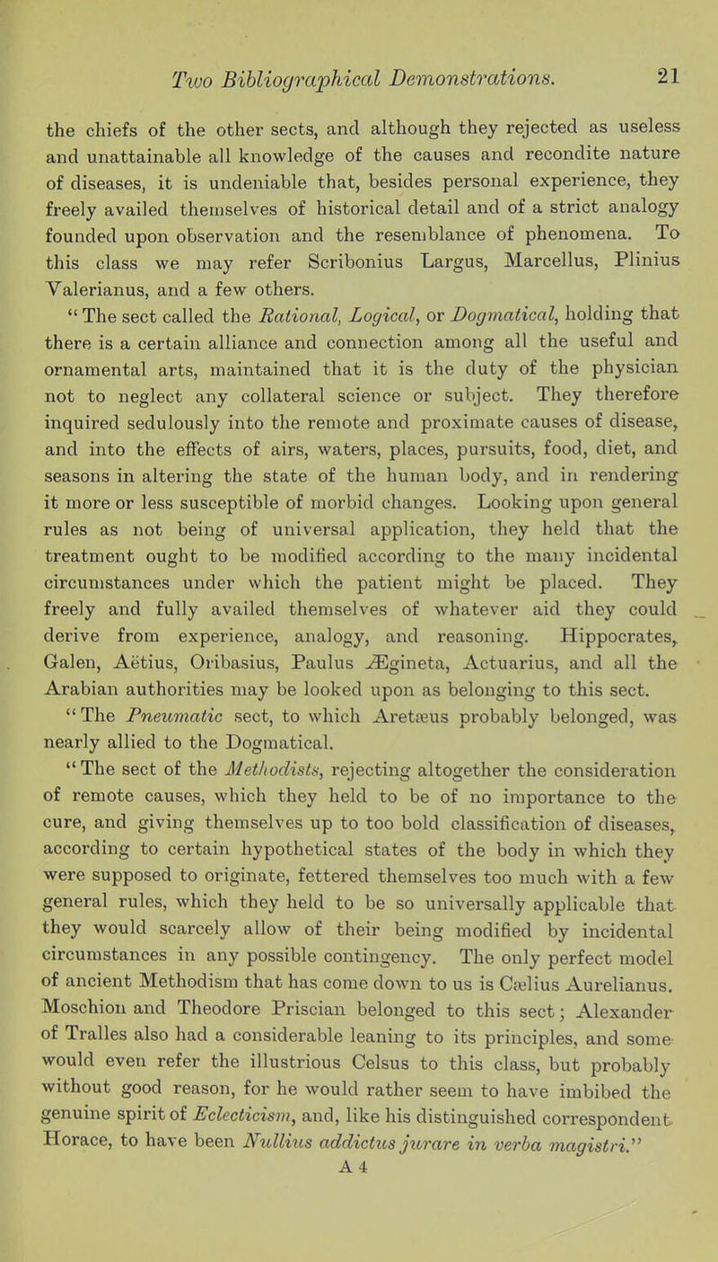 the chiefs of the other sects, and although they rejected as useless and unattainable all knowledge of the causes and recondite nature of diseases, it is undeniable that, besides personal experience, they freely availed themselves of historical detail and of a strict analogy founded upon observation and the resemblance of phenomena. To this class we may refer Scribonius Largus, Marcellus, Plinius Valerianus, and a few others.  The sect called the Rational, Logical, or Dogmatical, holding that there is a certain alliance and connection among all the useful and ornamental arts, maintained that it is the duty of the physician not to neglect any collateral science or subject. They therefore inquired sedulously into the remote and proximate causes of disease, and into the effects of airs, waters, places, pursuits, food, diet, and seasons in altering the state of the human body, and in rendering it more or less susceptible of morbid changes. Looking upon general rules as not being of universal application, they held that the treatment ought to be modified according to the many incidental circumstances under which the patient might be placed. They freely and fully availed themselves of whatever aid they could derive from experience, analogy, and reasoning. Hippocrates^ Galen, Aetius, Oribasius, Paulus -^Egineta, Actuarius, and all the Arabian authorities may be looked upon as belonging to this sect. The Pneumatic sect, to which Aretfeus probably belonged, was nearly allied to the Dogmatical. The sect of the Methodists, rejecting altogether the consideration of remote causes, which they held to be of no importance to the cure, and giving themselves up to too bold classification of diseases, according to certain hypothetical states of the body in which they were supposed to originate, fettered themselves too much with a few general rules, which they held to be so universally applicable that they would scarcely allow of their being modified by incidental circumstances in any possible contingency. The only perfect model of ancient Methodism that has come down to us is Cajlius Aurelianus. Moschiou and Theodore Priscian belonged to this sect; Alexander of Tralles also had a considerable leaning to its principles, and some would even refer the illustrious Celsus to this class, but probably without good reason, for he would rather seem to have imbibed the genuine spirit of Eclecticism, and, like his distinguished correspondent Horace, to have been Nullius addictus jurare in verba magistri. A4