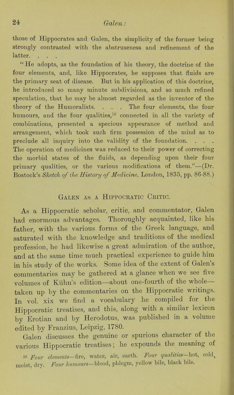 those of Hippocrates and Galen, the simplicity of the former being strongly contrasted with the abstruseness and relineinent of the latter. . . .  He adopts, as the foundation of his theory, the doctrine of the four elements, and, like Hippocrates, he supposes that fluids are the primary seat of disease. But in his application of this doctrine, he introduced so many minute subdivisions, and so much refined speculation, that he may be almost regarded as the inventor of the theory of the Humoralists. . . . The four elements, the four humours, and the four qualities,^^ connected in all the variety of combinations, presented a specious appearance of method and arrangement, which took such firm possession of the mind as to preclude all inquiry into the validity of the foundation. The operation of medicines was reduced to their power of correcting the morbid states of the fluids, as depending upon their four primary qualities, or the various modifications of them.—(Dr. Bostock's Sketch of the History of Medicine, London, 1835, pp. 86-88.) Galen as a Hippocratio Critic. As a Hippocratic scholar, critic, and commentator, Galen had enormous advantages. Thoroughly acquainted, like his father, with the various forms of the Greek language, and saturated with the knowledge and traditions of the medical profession, he had likewise a great admiration of the author,, and at the same time much practical experience to guide him in his study of the works. Some idea of the extent of Galen's commentaries may be gathered at a glance when we see five volumes of Kllhn's edition—about one-fourth of the whole— taken up by the commentaries on the Hippocratic writings. In vol. xix we find a vocabulary he compiled for the Hippocratic treatises, and this, along with a similar lexicon by Erotian and by Herodotus, was published in a volume edited by Franzius, Leipzig, 1780. Galen discusses the genuine or spui-ious character of the various Hippocratic treatises; he expounds the meaning of 10 Four elements—Are, water, air, earth. Four qualities—hot, cold, moist, dry. Four humours—blood, phlegm, yellow bile, black bile.