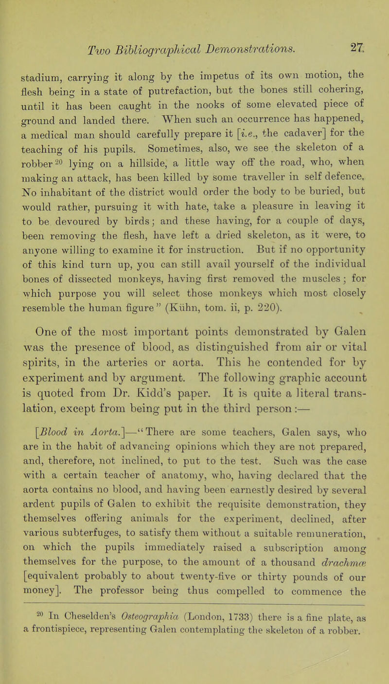 stadium, carrying it along by the impetus of its own motion, the flesh being in a state of putrefaction, but the bones still cohering, until it has been caught in the nooks of some elevated piece of ground and landed there. When such an occurrence has happened,^ a medical man should carefully prepare it [i.e., the cadaver] for the teaching of his pupils. Sometimes, also, we see the skeleton of a robber-0 lying on a hillside, a little way off the road, who, when making an attack, has been killed by some traveller in self defence. No inhabitant of the district would order the body to be buried, but would rather, pursuing it with hate, take a pleasure in leaving it to be devoured by birds; and these having, for a couple of days, been removing the flesh, have left a dried skeleton, as it were, to anyone willing to examine it for instruction. But if no opportunity of this kind turn up, you can still avail yourself of the individual bones of dissected monkeys, having first removed the muscles ; for which purpose you will select those monkeys which most closely resemble the human figure (Kiihn, tom. ii, p. 220). One of the most important points demonstrated by Galen was the presence of blood, as distinguished from air or vital spirits, in the arteries or aorta. This he contended for by experiment and by argument. The following graphic account is quoted from Dr. Kidd's paper. It is quite a literal trans- lation, except from being put in the third person:— \Blood in Aorta.^—There are some teachers, Galen says, who are in the habit of advancing opinions which they are not prepared, and, therefore, not inclined, to put to the test. Such was the case with a certain teacher of anatomy, who, having declared that the aorta contains no blood, and having been earnestly desired by several ardent pupils of Galen to exhibit the requisite demonstration, they themselves ottering animals for the experiment, declined, after various subterfuges, to satisfy them without a suitable remuneration, on which the pupils immediately raised a subscription among themselves for the purpose, to the amount of a thousand drachmm [equivalent probably to about twenty-five or thirty pounds of our money]. The professor being thus compelled to commence the 20 In Cheselden's Osteographia (London, 1733) there is a fine plate, as a frontispiece, representing Galen contemplating the skeleton of a robber.