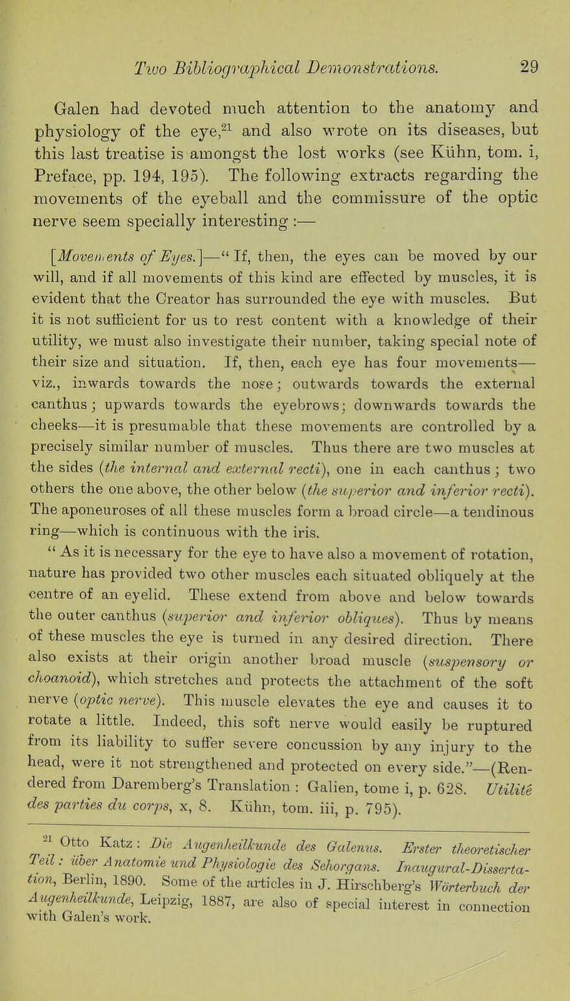 Galen had devoted much attention to the anatomy and physiology of the eye,^^ and also M'rote on its diseases, but this last treatise is amongst the lost works (see Kiihn, torn, i, Preface, pp. 194, 195). The following extracts regarding the movements of the eyeball and the commissure of the optic nerve seem specially interesting :— [Moven,ents of 3t/es.]—If, then, the eyes can be moved by our will, and if all movements of this kind are effected by muscles, it is evident that the Creator has surrounded the eye with muscles. But it is not sufficient for us to rest content with a knowledge of their utility, we must also investigate their number, taking special note of their size and situation. If, then, each eye has four movements— viz., inwards towards the noee; outwards towards the external canthus; upwards towards the eyebrows; downwards towards the cheeks—it is presumable that these movements are controlled by a precisely similar number of muscles. Thus there are two muscles at the sides (the internal and external recti), one in each canthus ; two others the one above, the other below (the superior and inferior recti). The aponeuroses of all these muscles form a broad circle—a tendinous ring—which is continuous with the iris.  As it is necessary for the eye to have also a movement of rotation, nature has provided two other muscles each situated obliquely at the centre of an eyelid. These extend from above and below towards the outer canthus (superior and inferior obliques). Thus by means of these muscles the eye is turned in any desired direction. There also exists at their origin another broad muscle (suspensory or choanoid), which stretches and protects the attachment of the soft nerve (optic nerve). This muscle elevates the eye and causes it to rotate a little. Indeed, this soft nerve would easily be ruptured from its liability to suffer severe concussion by any injury to the head, were it not strengthened and protected on every side. (Ren- dered from Daremberg's Translation : Galien, tome i, p. 628. Utilite des parties du corps, x, 8. Kiihn, torn, iii, p. 795). 21 Otto Katz; Die Augenheilkunde des Galenus. Erster theoretischer Ted: iioer Anatomie und Physiologic des Sehorgans. Inaugural-Disserta- tion, Berhn, 1890. Some of the aiticles in J. Hh'schberg's Worterhuch der A ugenheilkunde, Leipzig, 1887, aie also of special interest in connection with Galen's work.