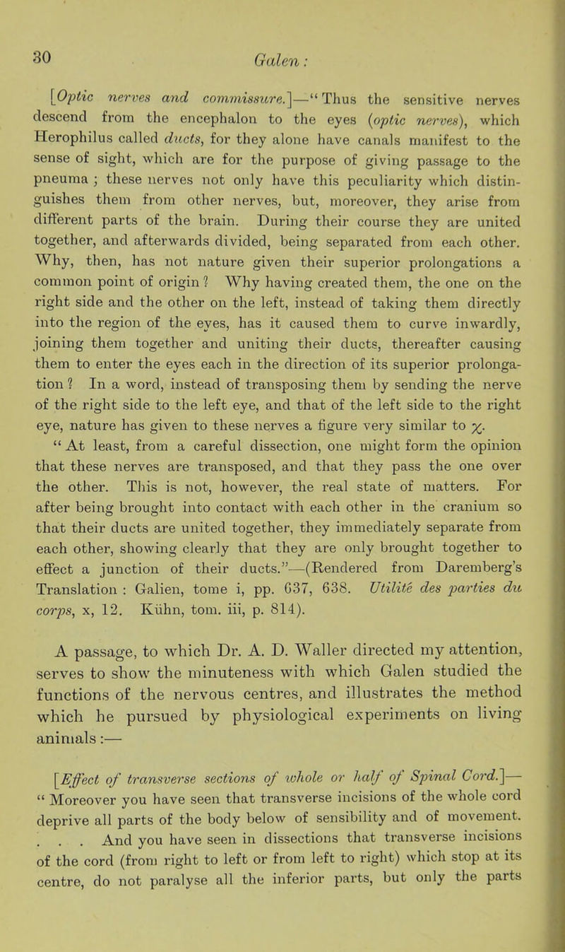 [Optic nerves and commissure.']—Thus the sensitive nerves descend from the encephalon to the eyes {optic nerves), which Herophilus called ducts, for they alone have canals manifest to the sense of sight, which are for the purpose of giving passage to the pneuma ; these nerves not only have this peculiarity which distin- guishes them from other nerves, but, moreover, they arise from different parts of the brain. During their course they are united together, and afterwards divided, being separated from each other. Why, then, has not nature given their superior prolongations a common point of origin 1 Why having created them, the one on the right side and the other on the left, instead of taking them directly into the region of the eyes, has it caused them to curve inwardly, joining them together and uniting their ducts, thereafter causing them to enter the eyes each in the direction of its superior prolonga- tion 1 In a word, instead of transposing them by sending the nerve of the right side to the left eye, and that of the left side to the right eye, nature has given to these nerves a figure very similar to x^.  At least, from a careful dissection, one might form the opinion that these nerves are transposed, and that they pass the one over the other. This is not, however, the i-eal state of matters. For after being brought into contact with each other in the cranium so that their ducts are united together, they immediately separate from each other, showing clearly that they are only brought together to effect a junction of their ducts.—(Rendered from Daremberg's Translation : Galien, tome i, pp. G37, 638. Uiilite des parties du corps, X, 12, Kiihn, tom. iii, p. 814). A passage, to which Dr. A. D. Waller directed my attention, serves to show the minuteness with which Galen studied the functions of the nervous centres, and illustrates the method which he pursued by physiological experiments on living animals:— [Effect of transverse sections of whole or half of Spinal Cord.]—  Moreover you have seen that transverse incisions of the whole cord deprive all parts of the body below of sensibility and of movement. And you have seen in dissections that transverse incisions of the cord (from right to left or from left to right) which stop at its centre, do not paralyse all the inferior parts, but only the parts