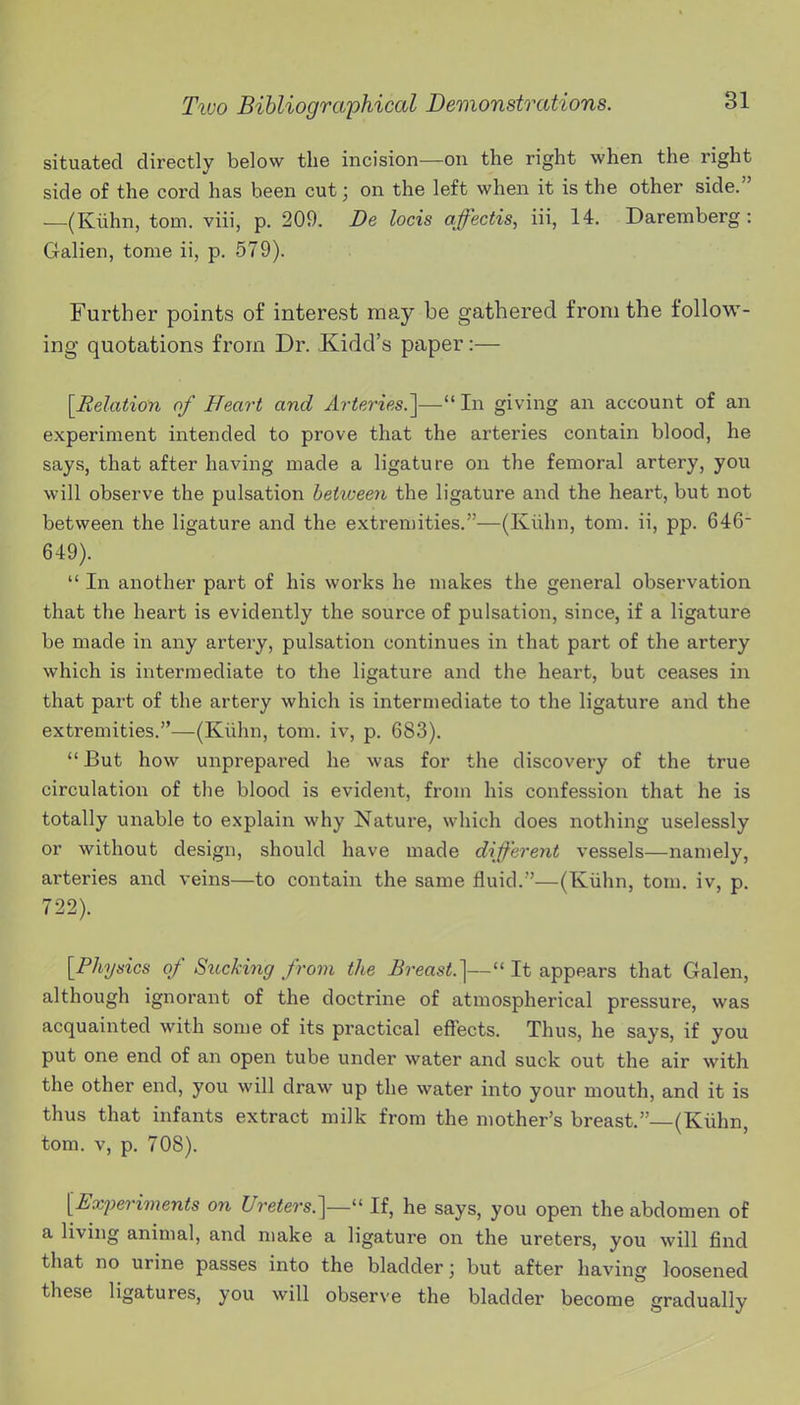 situated directly below the incision—on the right when the right side of the cord has been cut; on the left when it is the other side. —(Kiihn, torn, viii, p. 209. Be locis affectis, iii, 14. Daremberg : Galien, tome ii, p. 579). Further points of interest may be gathered from the follow- ing quotations from Dr. Kidd's paper:— [Eelation of Heart and Arteries.']— In giving an account of an experiment intended to prove that the arteries contain blood, he says, that after having made a ligature on the femoral artery, you will observe the pulsation hetiveen the ligature and the heart, but not between the ligature and the extremities.—(Kiihn, tom. ii, pp. 646 649).  In another part of his works he makes the general observation that the heart is evidently the source of pulsation, since, if a ligature be made in any artery, pulsation continues in that part of the artery which is intermediate to the ligature and the heart, but ceases in that part of the artery which is intermediate to the ligature and the extremities.—(Kiihn, tom. iv, p. 683).  But how unprepared he was for the discovery of the true circulation of the blood is evident, from his confession that he is totally unable to explain why Nature, which does nothing uselessly or without design, should have made different vessels—namely, arteries and veins—to contain the same fluid.—(Kiihn, tom. iv, p. 722). [Physics of Sucking from the Breast.]— It appears that Galen, although ignorant of the doctrine of atmospherical pressure, was acquainted with some of its practical effects. Thus, he says, if you put one end of an open tube under water and suck out the air with the other end, you will draw up the water into your mouth, and it is thus that infants extract milk from the mother's breast.—(Kiihn, tom. V, p. 708). [Experiments on Ureters.]—'' If, he says, you open the abdomen of a living animal, and make a ligature on the ureters, you will find that no urine passes into the bladder; but after having loosened these ligatures, you will observe the bladder become gradually