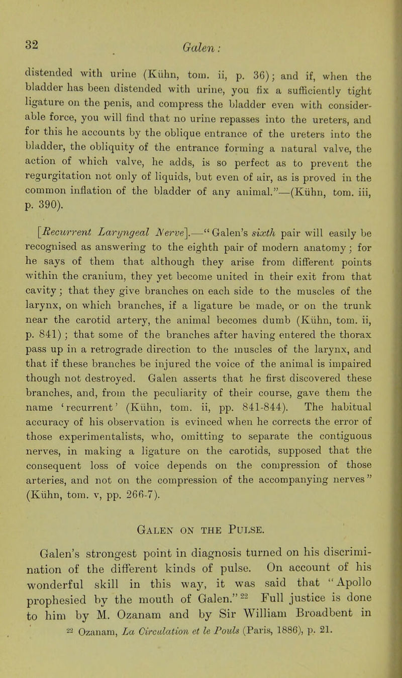 distended with urine (Kiihn, torn, ii, p. 36); and if, wlien the bladder has been distended with urine, you fix a sufficiently tight ligature on the penis, and compress the bladder even with consider- able force, you will find that no urine repasses into the ureters, and for this he accounts by the oblique entrance of the ureters into the bladder, the obliquity of the entrance forming a natural valve, the action of which valve, he adds, is so perfect as to prevent the regurgitation not only of liquids, but even of air, as is proved in the common inflation of the bladder of any animal.—(Kiihn, torn, iii, p. 390). [^Recurrent Laryngeal JVerve].— Galen's sixth pair will easily be recognised as answering to the eighth pair of modern anatomy; for he says of them that although they arise from different points within the cranium, they yet become united in their exit from that cavity; that they give branches on each side to the muscles of the larynx, on which branches, if a ligature be made, or on the trunk near the carotid artery, the animal becomes dumb (Kiihn, tom. ii, p. 841) ; that some of the branches after having entered the thorax pass up in a retrograde direction to the muscles of the larynx, and that if these branches be injured the voice of the animal is impaired though not destroyed. Galen asserts that he first discovered these branches, and, from the peculiarity of their course, gave them the name 'recurrent' (Kiihn, tom. ii, pp. 841-844). The habitual accuracy of his observation is evinced when he corrects the error of those experimentalists, who, omitting to separate the contiguous nerves, in making a ligature on the carotids, supposed that the consequent loss of voice depends on the compression of those arteries, and not on the compression of the accompanying nerves (Kiihn, tom. v, pp. 266-7). Galen on the Pulse. Galen's strongest point in diagnosis turned on his discrimi- nation of the different kinds of pulse. On account of his wonderful skill in this way, it was said that Apollo prophesied by the mouth of Galen. Full justice is done to him by M. Ozanam and by Sir William Broadbent in ■-^2 Ozanam, La Circulation et le Pouls (Paris, 1886), p. 2L