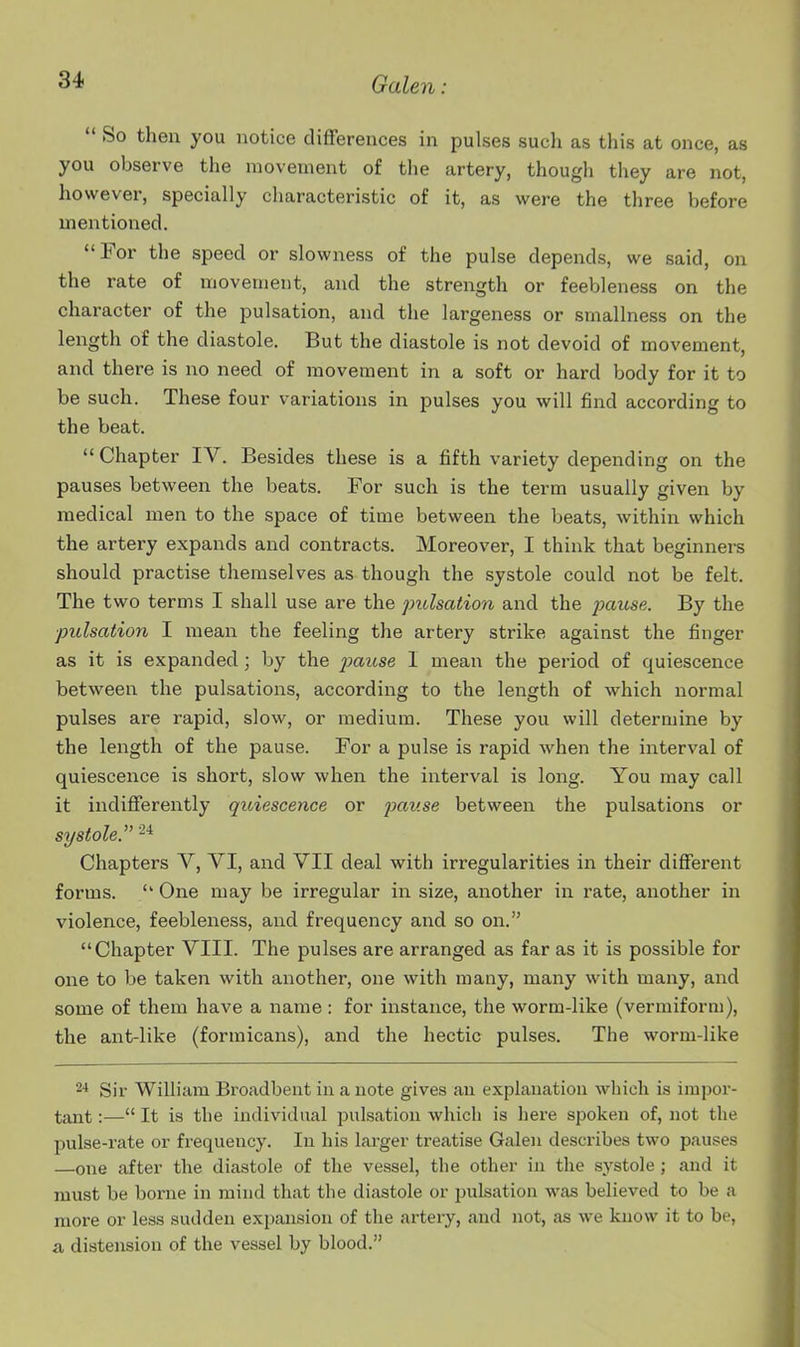  So then you notice differences in pulses such as this at once, as you observe the movement of the artery, though they are not, however, specially characteristic of it, as were the three before mentioned. For the speed or slowness of the pulse depends, we said, on the rate of movement, and the strength or feebleness on the character of the pulsation, and the largeness or smallness on the length of the diastole. But the diastole is not devoid of movement, and there is no need of movement in a soft or hard body for it to be such. These four variations in pulses you will find according to the beat.  Chapter IV. Besides these is a fifth variety depending on the pauses between the beats. For such is the term usually given by medical men to the space of time between the beats, within which the artery expands and contracts. Moreover, I think that beginners should practise themselves as though the systole could not be felt. The two terms I shall use are the pulsation and the pause. By the pulsation I mean the feeling the artery strike against the finger as it is expanded; by the pause I mean the period of quiescence between the pulsations, according to the length of which normal pulses are rapid, slow, or medium. These you will determine by the length of the pause. For a pulse is rapid when the interval of quiescence is short, slow when the interval is long. You may call it indifferently quiescence or jmuse between the pulsations or systole. Chapters V, VI, and VII deal with irregularities in their different forms.  One may be irregular in size, another in rate, another in violence, feebleness, and frequency and so on. Chapter VIII. The pulses are arranged as far as it is possible for one to be taken with another, one with many, many with many, and some of them have a name: for instance, the worm-like (vermiform), the ant-like (formicans), and the hectic pulses. The worm-like ^* Sir William Broadbent in a note gives an explanation which is impor- tant :— It is the individual pulsation which is here spoken of, not the pulse-rate or frequency. In his larger treatise Galen describes two pauses —one after the diastole of the vessel, the other in the systole ; and it must be borne in mind that the diastole or pulsation was believed to be a more or less sudden expansion of the artery, and not, as we know it to be, & distension of the vessel by blood.