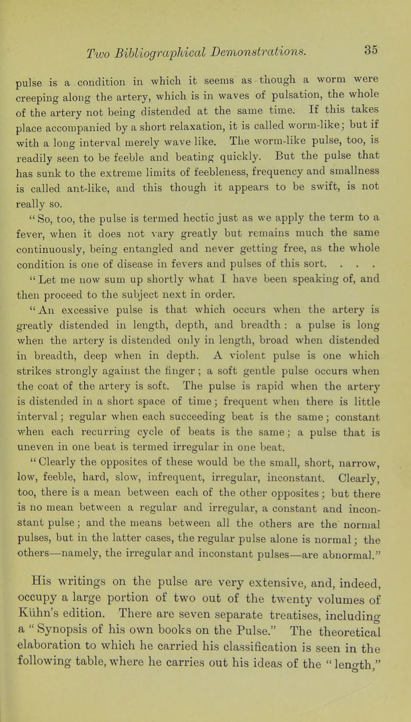 pulse is a condition in which it seems as though a worm were creeping along the artery, which is in waves of pulsation, the whole of the artery not being distended at the same time. If this takes place accompanied by a short relaxation, it is called woinn-like; but if with a long interval merely wave like. The worm-like pulse, too, is readily seen to be feeble and beating quickly. But the pulse that has sunk to the extreme limits of feebleness, frequency and smallness is called ant-like, and this though it appears to be swift, is not really so.  So, too, the pulse is termed hectic just as we apply the term to a fever, when it does not vary greatly but remains much the same continuously, being entangled and never getting free, as the whole condition is one of disease in fevers and pulses of this sort.  Let me now sum up shortly what I have been speaking of, and then proceed to the subject next in order. An excessive pulse is that which occurs when the artery is greatly distended in length, depth, and breadth : a pulse is long when the artery is distended only in length, broad when distended in breadth, deep when in depth. A violent pulse is one which strikes strongly against the finger; a soft gentle pulse occurs when the coat of the artery is soft. The pulse is rapid when the artery is distended in a short space of time; frequent when there is little interval; regular when each succeeding beat is the same; constant when each recurring cycle of beats is the same; a pulse that is uneven in one beat is termed irregular in one beat.  Clearly the opposites of these would be the small, short, narrow, low, feeble, hard, slow, infrequent, irregular, inconstant. Clearly, too, there is a mean between each of the other opposites; but there is no mean between a regular and irregular, a constant and incon- stant pulse; and the means between all the others are the normal pulses, but in the latter cases, the regular pulse alone is normal; the others—namely, the irregular and inconstant pulses—are abnormal. His writings on the pulse are very extensive, and, indeed, occupy a large portion of two out of the twenty volumes of Klihn's edition. There are seven separate treatises, including a  Synopsis of his own books on the Pulse. The theoretical elaboration to which he carried his classification is seen in the following table, where he carries out his ideas of the  leno-th 