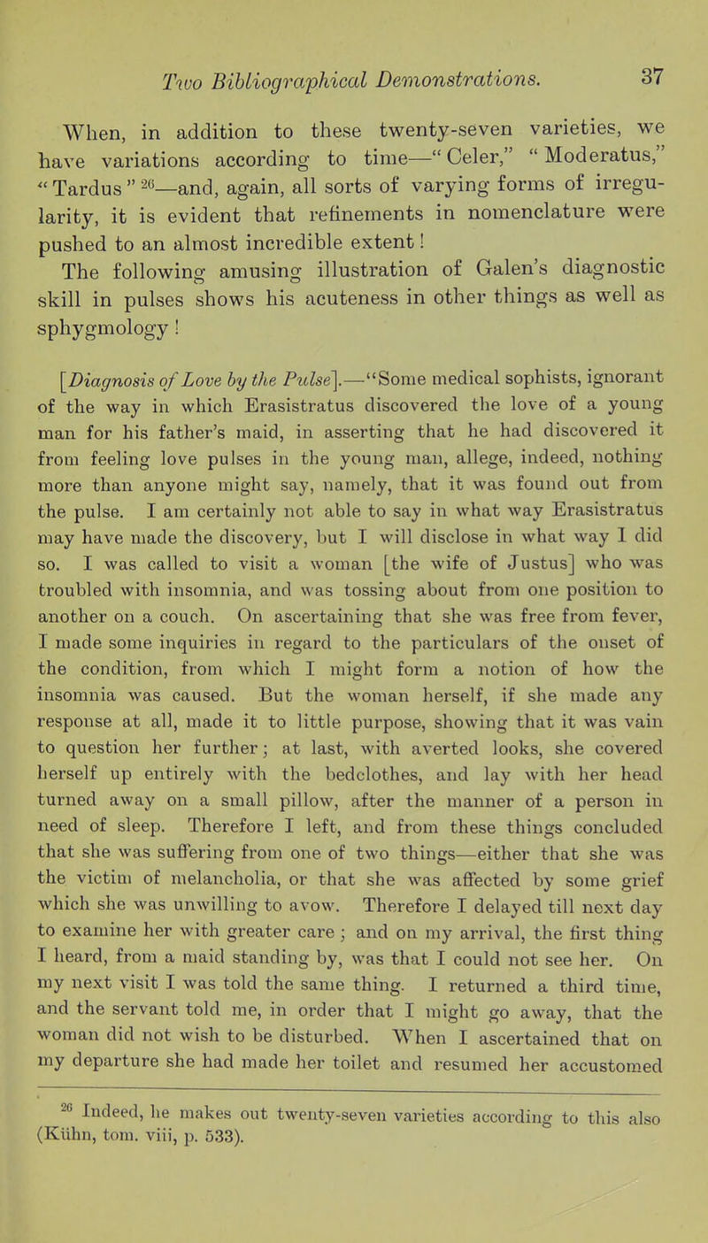 When, in addition to these twenty-seven varieties, we have variations according to time— Celer,  Moderatus,  Tardus  and, again, all sorts of varying forms of irregu- larity, it is evident that refinements in nomenclature were pushed to an almost incredible extent! The following amusing illustration of Galen's diagnostic skill in pulses shows his acuteness in other things as well as sphygmology ! [Diagnosis of Love hy the Pulse\—Some medical sophists, ignorant of the way in which Erasistratus discovered the love of a young man for his father's maid, in asserting that he had discovered it from feeling love pulses in the young man, allege, indeed, nothing more than anyone might say, namely, that it was found out from the pulse. I am certainly not able to say in what way Erasistratus may have made the discovery, but I will disclose in what way 1 did so. I was called to visit a woman [the wife of Justus] who was troubled with insomnia, and was tossing about from one position to another on a couch. On ascertaining that she was free from fever, I made some inquiries in regard to the particulars of the onset of the condition, from which I might form a notion of how the insomnia was caused. But the woman herself, if she made any response at all, made it to little purpose, showing that it was vain to question her further; at last, with averted looks, she covered herself up entirely with the bedclothes, and lay with her head turned away on a small pillow, after the manner of a person in need of sleep. Therefore I left, and from these things concluded that she was suffering from one of two things—either that she was the victim of melancholia, or that she was affected by some grief which she was unwilling to avow. Therefore I delayed till next day to examine her with greater care; and on my arrival, the first thing I heard, from a maid standing by, was that I could not see her. On my next visit I was told the same thing. I returned a third time, and the servant told me, in order that I might go away, that the woman did not wish to be disturbed. When I ascertained that on my departure she had made her toilet and resumed her accustomed 2 Indeed, he makes out twenty-seven varieties according to this also (Kiihn, torn, viii, p. 533).