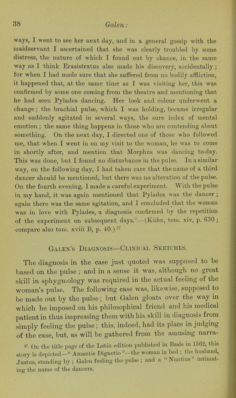 ways, I went to see her next day, and in a general gossip with the maidservant I ascertained that she was clearly troubled by some distress, the nature of which I found out by chance, in the same way as I think Erasistratus also made his discovery, accidentally ; for when I had made sure that she suffered from no bodily affliction, it happened that, at the same time as I was visiting her, this was confirmed by some one coming from the theatre and mentioning that he had seen Pylades dancing. Her look and colour underwent a change; the brachial pulse, which I was holding, became irregular and suddenly agitated in several ways, the sure index of mental emotion; the same thing happens in those who are contending about something. On the next day, I directed one of those who followed me, that when I went in on my visit to the woman, he was to come in shortly after, and mention that Morphus was dancing to-day. This was done, but I found no disturbance in the pulse. In a similar way, on the following day, I had taken care that the name of a third dancer should be mentioned, but there was no alteration of the pulse. On the fourth evening, I made a careful experiment. With the pulse in my hand, it was again mentioned that Pylades was the dancer; again there was the same agitation, and I concluded that the woman was in love with Pylades, a diagnosis confirmed by the repetition of the experiment on subsequent days.—(Kiihn, torn, xiv, p. 630 ; compare also torn, xviii B, p. 40.)-' Galen's Diagnosis—Clinical Sketches. The diagnosis in the case just quoted was supposed to be based on the pulse ; and in a sense it was, although no great skill in sphyginology was required in the actual feeling of the woman's pulse. The following case was, likewise, supposed to be made out by the pulse; but Galen gloats over the way in which he imposed on his philosophical friend and his medical patient in thus impressing them with his skill in diagnosis from .simply feeling the pulse; this, indeed, had its place in judging of the case, but, as will be gathered from the amusing narra- 27 On the title page of the Latin edition published in Basle in 1562, this story is depicted— Amantis Dignotio —the woman in bed ; the husband, Justus, standing by; Galen feeling the pulse ; and a Nuntius mtunat- inff the name of the dancers.