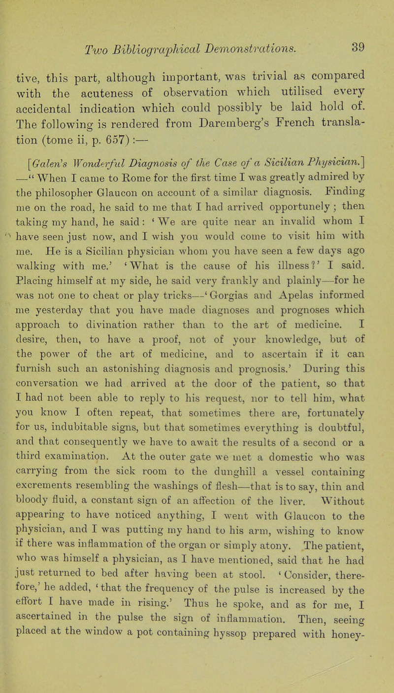 tive, this part, although important, was trivial as compared with the acuteness of observation which utilised every accidental indication which could possibly be laid hold of. The following is rendered from Daremberg's French transla- tion (tome ii, p. 657) :— [Galen's Wonderful Diagnosis of the Case of a Sicilian Physician.] — When I came to Rome for the first time I was greatly admired by the philosopher Glaucon on account of a similar diagnosis. Finding me on the road, he said to me that I had arrived opportunely ; then taking my hand, he said: ' We are quite near an invalid whom I have seen just now, and I wish you would come to visit him with me. He is a Sicilian physician whom you have seen a few days ago walking with me.' 'What is the cause of his illness?' I said. Placing himself at my side, he said very frankly and plainly—for he was not one to cheat or play tricks—' Gorgias and Apelas informed me yesterday that you have made diagnoses and prognoses which approach to divination rather than to the art of medicine. I desire, then, to have a proof, not of your knowledge, but of the power of the art of medicine, and to ascertain if it can furnish such an astonishing diagnosis and prognosis.' During this conversation we had arrived at the door of the patient, so that I had not been able to reply to his request, nor to tell him, what you know I often repeat, that sometimes there are, fortunately for us, indubitable signs, but that sometimes everything is doubtful, and that consequently we have to await the results of a second or a third examination. At the outer gate we met a domestic who was carrying from the sick room to the dunghill a vessel containing excrements resembling the washings of flesh—that is to say, thin and bloody fluid, a constant sign of an aff'ection of the liver. Without appearing to have noticed anything, I went with Glaucon to the physician, and I was putting my hand to his arm, wishing to know if there was inflammation of the organ or simply atony. The patient, who was himself a physician, as I have mentioned, said that he had just returned to bed after having been at stool. ' Consider, there- fore,' he added, ' that the frequency of the pulse is increased by the effort I have made in rising.' Thus he spoke, and as for me, I ascertained in the pulse the sign of inflammation. Then, seeing placed at the window a pot containing hyssop prepared with honey-