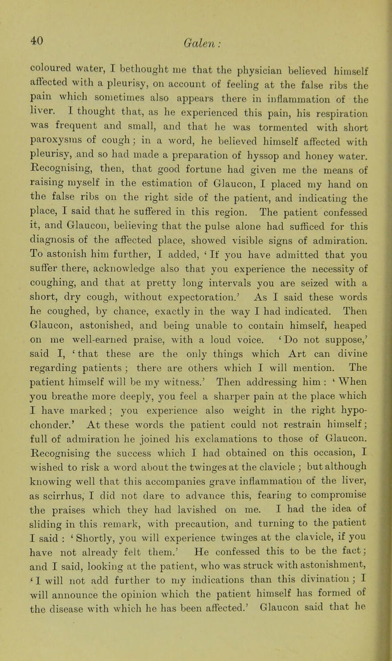 coloured water, I bethought lue that the physician believed himself affected with a pleurisy, on account of feeling at the false ribs the pain which sometimes also appears there in inflammation of the liver. I thought that, as he experienced this pain, his respiration was frequent and small, and that he was tormented with short paroxysms of cough; in a word, he believed himself affected with pleurisy, and so had made a preparation of hyssop and honey water. Recognising, then, that good fortune had given me the means of raising myself in the estimation of Glaucon, I placed my hand on the false ribs on the right side of the patient, and indicating the place, I said that he suffered in this region. The patient confessed it, and Glaucon, believing that the pulse alone had sufficed for this diagnosis of the affected place, showed visible signs of admiration. To astonish him further, I added, ' If you have admitted that you suffer there, acknowledge also that you experience the necessity of coughing, and that at pretty long intervals you are seized with a short, dry cough, without expectoration.' As I said these words he coughed, by chance, exactly in the way I had indicated. Then Glaucon, astonished, and being unable to contain himself, heaped on me well-earned praise, with a loud voice. ' Do not suppose,' said I, ' that these are the only things which Art can divine regarding patients ; there are others which I will mention. The patient himself will be my witness.' Then addressing him : ' When you breathe more deeply, you feel a sharper pain at the place which I have marked; you experience also weight in the right hypo- chonder.' At these words the patient could not restrain himself; full of admiration he joined his exclamations to those of Glaucon. Recognising the success which I had obtained on this occasion, I wished to risk a word about the twinges at the clavicle ; but although knowing well that this accompanies grave inflammation of the liver, as scirrhus, I did not dare to advance this, fearing to compromise the praises which they had lavished on me. I had the idea of sliding in this remark, with precaution, and tui-ning to the patient I said : ' Shortly, you will experience twinges at the clavicle, if you have not already felt them.' He confessed this to be the fact; and I said, looking at the patient, who was struck with astonishment, ' 1 will not add further to my indications than this divination ; I will announce the opinion which the patient himself has formed of the disease with which he has been affected.' Glaucon said that he