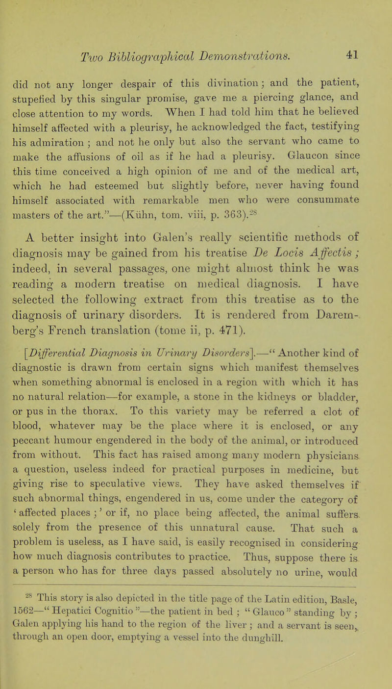 did not any longer despair of this divination; and the patient, stupefied by this singular promise, gave me a piercing glance, and close attention to my words. When I had told him that he believed himself affected with a pleurisy, he acknowledged the fact, testifying his admiration ; and not he only but also the servant who came to make the affusions of oil as if he had a pleurisy. Glaucon since this time conceived a high opinion of me and of the medical art, which he had esteemed but slightly before, never having found himself associated with remarkable men who were consummate masters of the art.—(Kiihn, tom. viii, p. 363).-'' A better insight into Galen's really scientific methods of diagnosis may be gained from his treatise De Locis Affectis; indeed, in several passages, one might almost think he was reading a modern treatise on medical diagnosis. I have selected the following extract from this treatise as to the diagnosis of urinary disorders. It is rendered from Darem- berg's French translation (tome ii, p. 471). [^Differential Diagnosis in Urinary Disorders^— Another kind of diagnostic is drawn from certain signs which manifest themselves when something abnormal is enclosed in a region with which it has no natural relation—for example, a stone in the kidneys or bladder, or pus in the thorax. To this variety may be referred a clot of blood, whatever may be the place where it is enclosed, or any peccant humour engendered in the body of the animal, or introduced from without. This fact has raised among many modern physicians a question, useless indeed for practical purposes in medicine, but giving rise to speculative views. They have asked themselves if such abnormal things, engendered in us, come under the category of ' affected places ;' or if, no place being affected, the animal suffers, solely from the presence of this unnatural cause. That such a problem is useless, as I have said, is easily recognised in considering how much diagnosis contributes to practice. Thus, suppose there is a person who has for three days passed absolutely no urine, would '^^ This story is also depicted in the title page of the Latin edition, Basle, 1562— Hepatici Cognitio —the patient in bed ;  Glauco standing by ; Galen applying his hand to the region of the liver ; and a servant is seen,, through an open door, emptying a vessel into the dunghill.