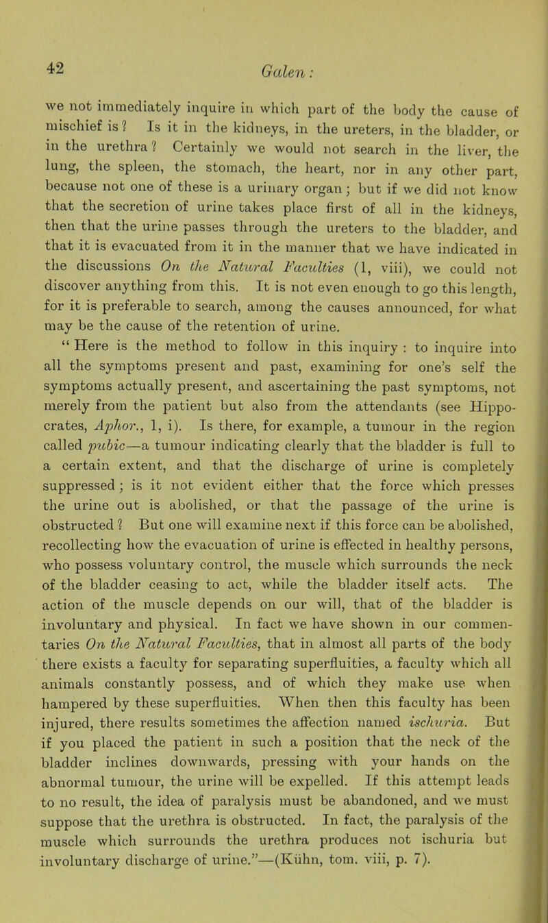 we not immediately inquire in which part of the body the cause of mischief is ? Is it in the kidneys, in the ureters, in the bladder, or in the urethra ? Certainly we would not search in the liver, the lung, the spleen, the stomach, the heart, nor in any other part, because not one of these is a urinary organ; but if we did not know that the secretion of urine takes place first of all in the kidneys, then that the urine passes through the ureters to the bladder, and that it is evacuated from it in the manner that we have indicated in the discussions On the N'atitral Faculties (1, viii), we could not discover anything from this. It is not even enough to go this length, for it is preferable to search, among the causes announced, for what may be the cause of the retention of urine.  Here is the method to follow in this inquiry : to inquire into all the symptoms present and past, examining for one's self the symptoms actually present, and ascertaining the past symptoms, not merely from the patient but also from the attendants (see Hippo- crates, Aphor., 1, i). Is there, for example, a tumour in the region called Y>ubic—a tumour indicating clearly that the bladder is full to a certain extent, and that the discharge of urine is completely suppressed ; is it not evident either that the force which presses the urine out is abolished, or that the passage of the urine is obstructed 1 But one will examine next if this force can be abolished, recollecting how the evacuation of urine is effected in healthy persons, who possess voluntary control, the muscle which surrounds the neck of the bladder ceasing to act, while the bladder itself acts. The action of the muscle depends on our will, that of the bladder is involuntary and physical. In fact we have shown in our commen- taries On the Natural Faculties, that in almost all parts of the body there exists a faculty for separating superfluities, a faculty which all animals constantly possess, and of which they make use when hampered by these superfluities. When then this faculty has been injured, there results sometimes the affection named ischuria. But if you placed the patient in such a position that the neck of the bladder inclines downwards, pressing with your hands on the abnormal tumour, the urine will be expelled. If this attempt leads to no result, the idea of paralysis must be abandoned, and we must suppose that the urethra is obstructed. In fact, the paralysis of the muscle which surrounds the urethra produces not ischuria but involuntary discharge of urine.—(Kiihn, torn, viii, p. 7).