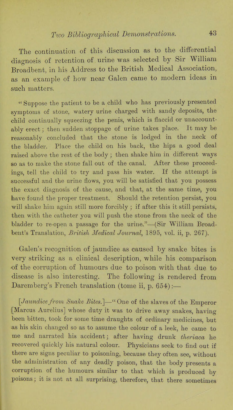 The continuation of this discussion as to the differential diao-nosis of retention of urine was selected by Sir William Broadbent, in his Address to the British Medical Association, as an example of how near Galen came to modern ideas in such matters.  Suppose the patient to be a child who has previously presented symptoms of stone, watery urine charged with sandy deposits, the child continually squeezing the penis, which is flaccid or unaccount- ably erect; then sudden stoppage of urine takes place. It may be reasonably concluded that the stone is lodged in the neck of the bladder. Place the child on his back, the hips a good deal raised above the i-est of the body ; then shake him in different ways so as to make the stone fall out of the canal. After these proceed- ings, tell the child to try and pass his water. If the attempt is successful and the urine flows, you will be satisfied that you possess the exact diagnosis of the cause, and that, at the same time, you have found the proper treatment. Should the retention persist, you will shake hi in again still more forcibly ; if after this it still persists, then with the catheter you will push the stone from the neck of the bladder to re-open a passage for the urine.—(Sir William Broad- bent's Translation, British Medical Journal^ 1895, vol. ii, p. 267). Galen's recognition of jaundice as caused by snake bites is very striking as a clinical description, while his comparison of the corruption of humours due to poison with that due to disease is also interesting. The following is rendered from Daremberg's French translation (tome ii, p. 654):— [Jaundice from Snake Bites.']— One of the slaves of the Emperor (Marcus Aurelius] whose duty it was to drive away snakes, having been bitten, took for some time draughts of ordinary medicines, but -as his skin changed so as to assume the colour of a leek, he came to me and narrated his accident; after having drunk theriaca he recovered quickly his natural colour. Physicians seek to find out if there are signs peculiar to poisoning, because they often see, without the administration of any deadly poison, that the body presents a corruption of the humours similar to that which is produced by poisons; it is not at all surprising, therefore, that there sometimes I