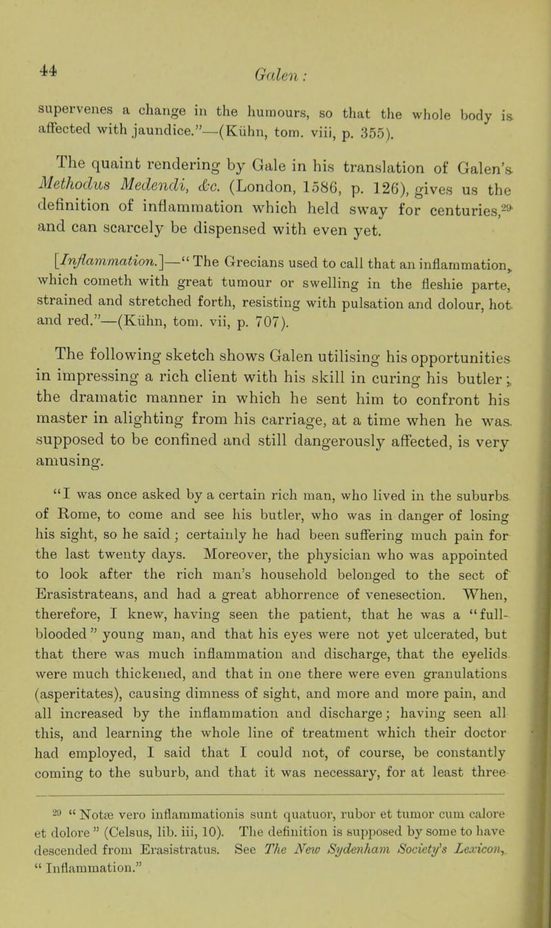 supervenes a change in the humours, so that the whole body is affected with jaundice.—(Kuhn, torn, viii, p. 355). The quaint rendering by Gale in his translation of Galen'* Methodus Medendi, &c. (London, 1586, p. 126), gives us the definition of inflammation which held sway for centuries,-* and can scarcely be dispensed with even yet. [Inflammation.]—'' The Grecians used to call that an inflammation^ which cometh with great tumour or swelling in the fleshie parte, strained and stretched forth, resisting with pulsation and dolour, hot and red.—(Kiihn, torn, vii, p. 707). The following sketch shows Galen utilising his opportunities in impressing a rich client with his skill in curing his butler \ the dramatic manner in which he sent him to confront his master in alighting from his carriage, at a time when he was. supposed to be confined and still dangerously affected, is very amusing. I was once asked by a certain rich man, who lived in the suburbs of Rome, to come and see his butlei-, who was in danger of losing his sight, so he said; certainly he had been suffering much pain for the last twenty days. Moreover, the physician who was appointed to look after the rich man's household belonged to the sect of Erasistrateans, and had a great abhorrence of venesection. When, therefore, I knew, having seen the patient, that he was a  full- blooded  young man, and that his eyes were not yet ulcerated, but that there was much inflammation and discharge, that the eyelids were much thickened, and that in one there were even granulations (asperitates), causing dimness of sight, and more and more pain, and all increased by the inflammation and discharge; having seen all this, and learning the whole line of treatment which their doctor had employed, I said that I could not, of course, be constantly coming to the suburb, and that it was necessary, for at least three 20 « Notse vero inflammationis sunt quatuor, rubor at tumor cum calore et dolore  (Celsus, lib. iii, 10). The definition is supposed by some to have descended from Erasistratus. See The New Sydenham Society's Lexicon^.  Inflammation.