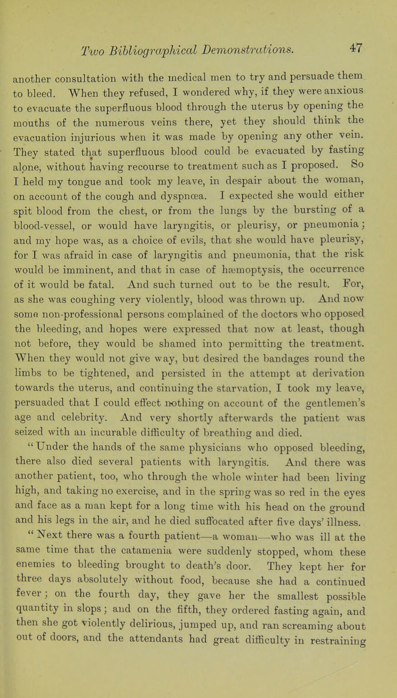 another consultation with the medical men to try and persuade them to bleed. When they refused, I wondered why, if they were anxious to evacuate the superfluous blood through the uterus by opening the mouths of the numerous veins there, yet they should think the evacuation injurious when it was made by opening any other vein. They stated that superfluous blood could be evacuated by fasting alone, without having recourse to treatment such as I proposed. So I held my tongue and took my leave, in despair about the woman, on account of the cough and dyspnoea. I expected she would either spit blood from the chest, or from the lungs by the bursting of a blood-vessel, or would have laryngitis, or pleurisy, or pneumonia; and my hope was, as a choice of evils, that she would have pleurisy, for I was afraid in case of laryngitis and pneumonia, that the risk would be imminent, and that in case of ha?moptysis, the occurrence of it would be fatal. And such turned out to be the result. For, as she was coughing very violently, blood was thrown up. And now somo non-professional persons complained of the doctors who opposed the bleeding, and hopes were expressed that now at least, though not before, they would be shamed into permitting the treatment. When they would not give way, but desired the bandages round the limbs to be tightened, and persisted in the attempt at derivation towards the uterus, and continuing the starvation, I took my leave, persuaded that I could effect iwthing on account of the gentlemen's age and celebrity. And very shortly afterwards the patient was seized with an incurable difficulty of breathing and died.  Under the hands of the same physicians who opposed bleeding, there also died several patients with laryngitis. And there was another patient, too, who through the whole winter had been living high, and taking no exercise, and in the spring was so red in the eyes and face as a man kept for a long time with his head on the ground and his legs in the air, and he died suflfocated after five days' illness.  Next there was a fourth patient—a woman—who was ill at the same time that the catamenia were suddenly stopped, whom these enemies to bleeding brought to death's door. They kept her for three days absolutely without food, because she had a continued fever; on the fourth day, they gave her the smallest possible quantity in slops; and on the fifth, they ordered fasting again, and then she got violently delirious, jumped up, and ran screaming about out of doors, and the attendants had great difficulty in restraining