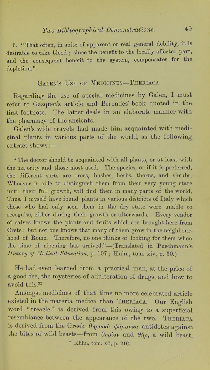 6.  That often, in spite of apparent or real general debility, it is desirable to take blood ; since the benefit to the locally affected part, and the consequent benefit to the system, compensates for the depletion, Galen's Use of Medicines—Theriaca. Regarding the use of special medicines by Galen, I must refer to Gasquet's article and Berendes' book quoted in the first footnote. The latter deals in an elaborate manner with the pharmacy of the ancients. Galen's wide travels had made him acquainted with medi- cinal plants in various parts of the world, as the following- extract shows:—  The doctor should be acquainted with all plants, or at least with the majority and those most used. The species, or if it is preferred, the diflferent sorts are trees, bushes, herbs, thorns, and shrubs. Whoever is able to distinguish them from their very young state until their full growth, will find them in many parts of the world. Thus, I myself have found plants in various districts of Italy which those who had only seen them in the dry state were unable to recognise, either during their growth or afterwards. Every vendor of salves knows the plants and fruits which are brought here from Crete : but not one knows that many of them grow in the neighbour- hood of Rome. Therefore, no one thinks of looking for them when the time of ripening has arrived.—(Translated in Puschmann's History of Medical Education, p. 107 ; Kiihn, torn, xiv, p. 30.) He had even learned from a practical man, at the price of a good fee, the mysteries of adulteration of drugs, and how to avoid this.^'- Amongst medicines of that time no more celebrated article existed in the materia medica than Theriaca. Our Eno-lish word treacle is derived from this owing to a superficial resemblance between the appearance of the two. Theriaca is derived from the Greek OripiaKa (pap/uaKu, antidotes against the bites of wild beasts—from Orjpiov and Orjp, a wild beast. ^'^ Kiihu, torn, xii, p. 216.