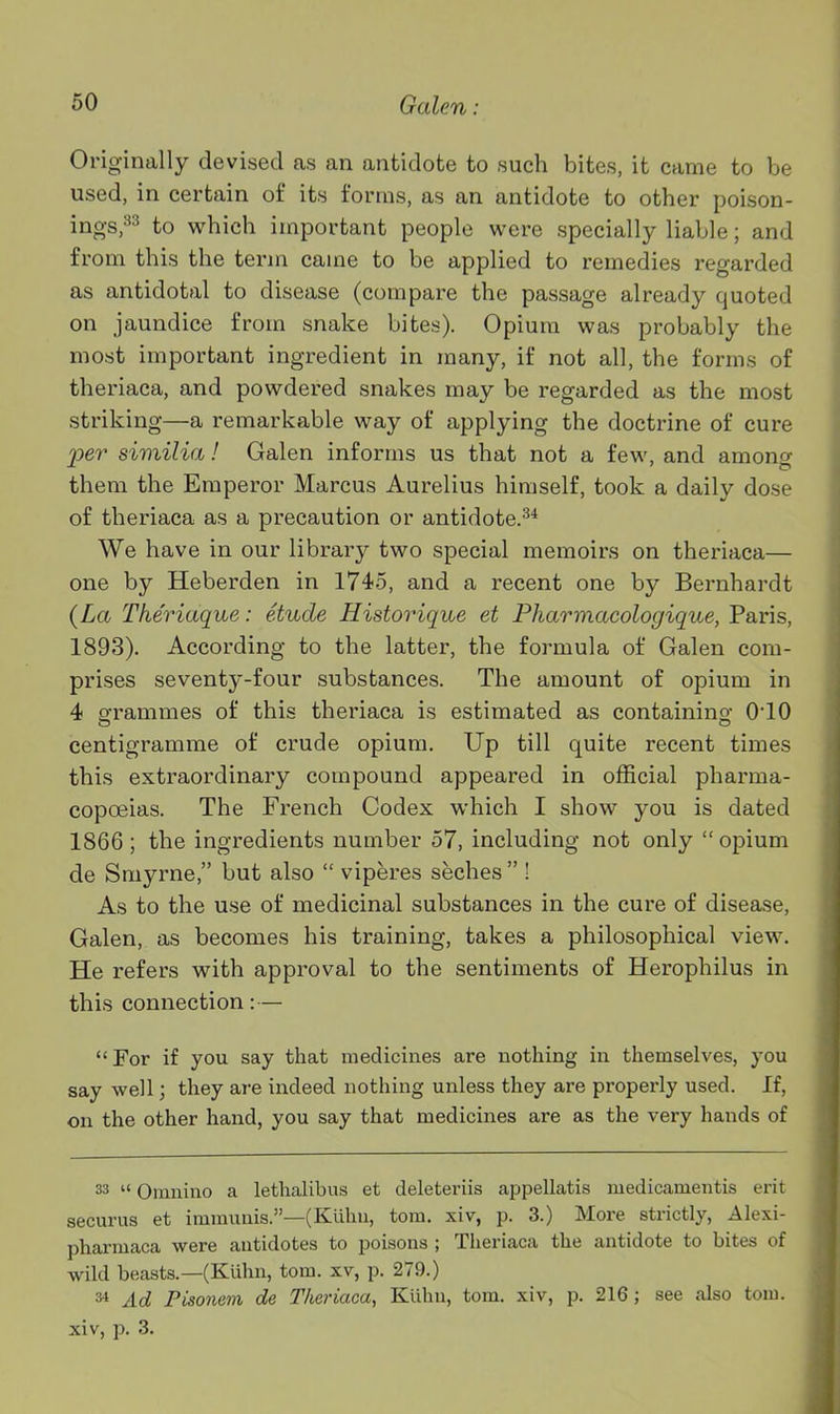 Originally devised as an antidote to such bites, it came to be used, in certain of its forms, as an antidote to other poison- ings,^^ to which important people were specially liable; and from this the term came to be applied to remedies regarded as antidotal to disease (compare the passage already quoted on jaundice from snake bites). Opium was probably the most important ingredient in many, if not all, the forms of theriaca, and powdered snakes may be regarded as the most striking—a remarkable way of applying the doctrine of cure per similia! Galen informs us that not a few, and among them the Emperor Marcus Aurelius himself, took a daily dose of theriaca as a precaution or antidote.^* We have in our library two special memoirs on theriaca— one by Heberden in 1745, and a recent one by Bernhardt {La Theriaque: etude Historique et Pharmacologique, Paris, 1893). According to the latter, the formula of Galen com- prises seventy-four substances. The amount of opium in 4 o-rammes of this theriaca is estimated as containino- 010 centigramme of crude opium. Up till quite recent times this extraordinary compound appeared in official pharma- copoeias. The French Codex which I show you is dated 1866 ; the ingredients number 57, including not only opium de Smyrne, but also  viperes seches  ! As to the use of medicinal substances in the cure of disease, Galen, as becomes his training, takes a philosophical view. He refers with approval to the sentiments of Herophilus in this connection: — For if you say that medicines are nothing in themselves, you say well; they are indeed nothing unless they are properly used. If, on the other hand, you say that medicines are as the very hands of 33  Omnino a lethalibus et deleteriis appellatis medicamentis erit securus et immunis.—(Kiilni, torn, xiv, p. 3.) More strictly, Alexi- pharmaca were antidotes to poisons ; Theriaca the antidote to bites of wild beasts.—(Kuhn, torn, xv, p. 279.) 34 Ad Pisonem de Theriaca, Kiihu, tom. xiv, p. 216; see also toiu. xiv, p. 3.