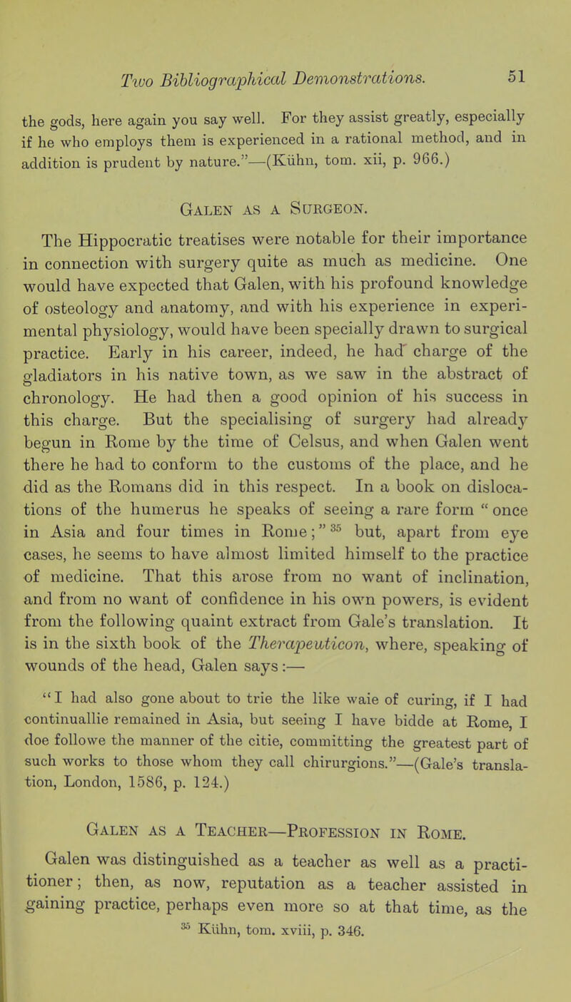 the gods, here again you say well. For they assist greatly, especially if he who employs them is experienced in a rational method, and in addition is prudent by nature.—(Kiihn, torn, xii, p. 966.) Galen as a Surgeon. The Hippocratic treatises were notable for their importance in connection with surgery quite as much as medicine. One would have expected that Galen, with his profound knowledge of osteology and anatomy, and with his experience in experi- mental physiology, would have been specially drawn to surgical practice. Early in his career, indeed, he had' charge of the gladiators in his native town, as we saw in the abstract of chronology. He had then a good opinion of his success in this charge. But the specialising of surgery had already begun in Rome by the time of Celsus, and when Galen went there he had to conform to the customs of the place, and he did as the Romans did in this respect. In a book on disloca- tions of the humerus he speaks of seeing a rare form  once in Asia and four times in Rome; but, apart from eye cases, he seems to have almost limited himself to the practice of medicine. That this arose from no want of inclination, and from no want of confidence in his own powers, is evident from the following quaint extract from Gale's translation. It is in the sixth book of the Therapeiiticon, where, speaking of wounds of the head, Galen says:— I had also gone about to trie the like waie of curing, if I had continuallie remained in Asia, but seeing I have bidde at Rome, I doe followe the manner of the citie, committing the greatest part of such works to those whom they call chirurgions.—(Gale's transla- tion, London, 1586, p. 124.) Galen as a Teacher—Profession in Rome. Galen was distinguished as a teacher as well as a practi- tioner ; then, as now, reputation as a teacher assisted in gaining practice, perhaps even more so at that time, as the