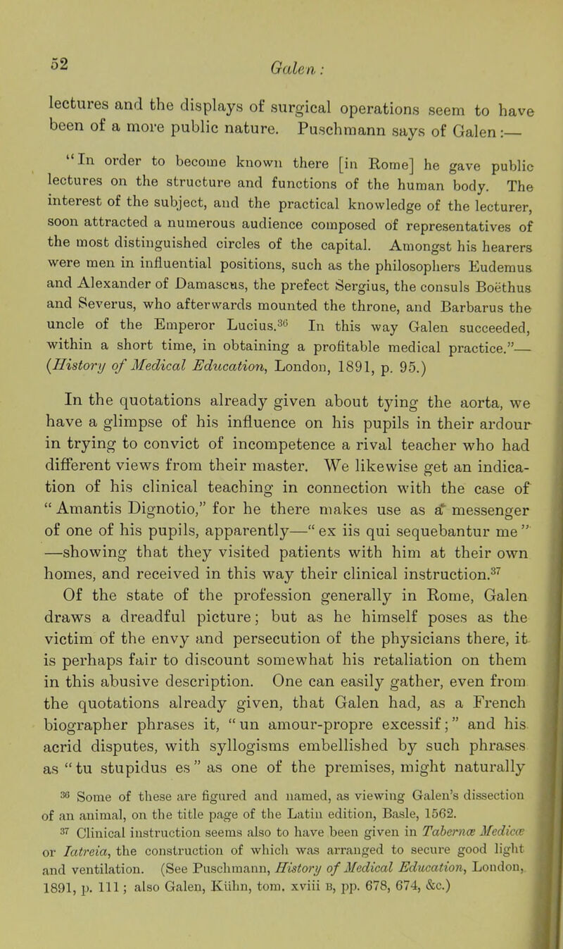 lectures and the displays of surgical operations seem to have been of a more public nature. Puschmann says of Galen :— In order to become known there [iu Rome] he gave public lectures on the structure and functions of the human body. The interest of the subject, and the practical knowledge of the lecturer, soon attracted a numerous audience composed of representatives of the most distinguished circles of the capital. Amongst his hearers were men in influential positions, such as the philosophers Eudemus and Alexander of Damascus, the prefect Sergius, the consuls Boiithus and Beverus, who afterwards mounted the throne, and Barbarus the uncle of the Emperor Lucius.^o In this way Galen succeeded, within a short time, in obtaining a profitable medical practice.— {History of Medical Udiccation, London, 1891, p. 95.) In the quotations already given about tying the aorta, we have a glimpse of his influence on his pupils in their ardour in trying to convict of incompetence a rival teacher vi^ho had different views from their master. We likewise get an indica- tion of his clinical teaching in connection with the case of  Amantis Dignotio, for he there makes use as a messenger of one of his pupils, apparently—ex iis qui sequebantur me —showing that they visited patients with him at their own homes, and received in this way their clinical instruction.^'' Of the state of the profession generally in Rome, Galen draws a dreadful picture; but as he himself poses as the victim of the envy and persecution of the physicians there, it is perhaps fair to discount somewhat his retaliation on them in this abusive description. One can easily gather, even from the quotations already given, that Galen had, as a French biographer phrases it,  un amour-propre excessif; and his acrid disputes, with syllogisms embellished by such phrases as  tu stupidus es  as one of the premises, might naturally ^ Some of these are figured and named, as viewing Galen's dissection of an animal, on the title page of the Latin edition, Basle, 1562. 3'' Clinical instruction seems also to have been given in Tahernce Mediav or latreia, the construction of which was arranged to secure good light and ventilation. (See Puschmann, History of 3Icdical Education, Loudon, 1891,1). Ill; also Galen, Kiihn, torn, xviii b, pp. 678, 674, &c.)
