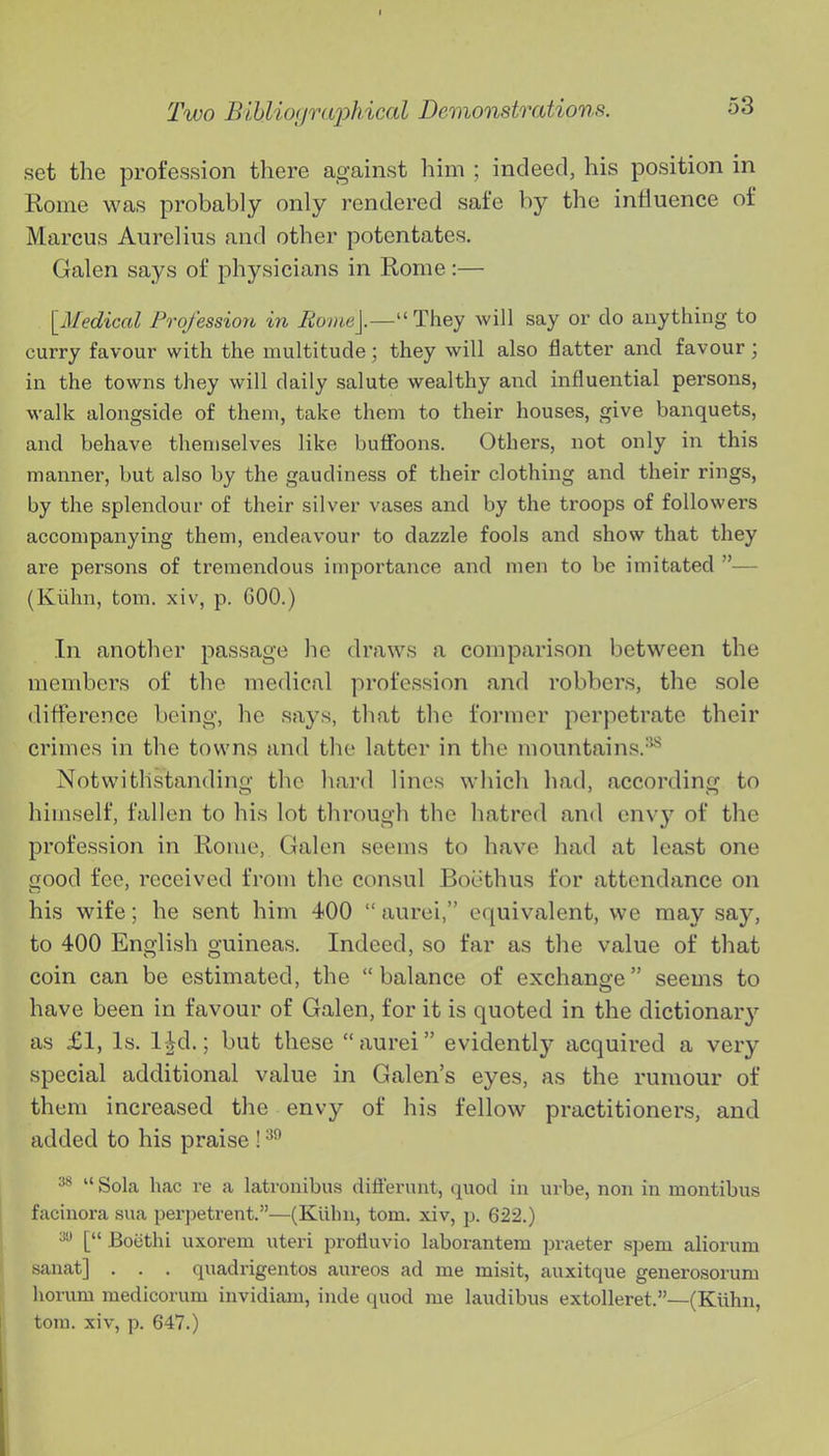 set the profession there against him ; indeed, his position in Rome was probably only rendered safe by the influence of Marcus Aurelius and other potentates. Galen says of physicians in Rome:— [Medical Profession in Eoiiie].—''Thej will say or do anything to curry favour with the multitude; they will also flatter and favour ; in the towns they will daily salute wealthy and influential persons, walk alongside of them, take them to their houses, give banquets, and behave themselves like buffoons. Others, not only in this manner, but also by the gaudiness of their clothing and their rings, by the splendour of their silver vases and by the troops of followers accompanying them, endeavour to dazzle fools and show that they are persons of tremendous importance and men to be imitated — (Kiihn, tom. xiv, p. GOO.) In another passage he draws a comparison between the members of the medical profession and robbers, the sole difference being, he says, that tlie former perpetrate their crimes in the towns and the latter in the mountains.^ Notwithstandino- the hard lines which bad, accordinij to himself, fallen to his lot through the hatred and envy of the profession in Rome, Galen seems to have had at least one aood fee, received from the consul Boethus for attendance on his wife; he sent him 400  aurei, equivalent, we may say, to 400 English guineas. Indeed, so far as the value of that coin can be estimated, the balance of exchano-e seems to have been in favour of Galen, for it is quoted in the dictionar}'- as £1, Is. 1-Jd.; but these aurei evidently acquired a very special additional value in Galen's eyes, as the rumour of them increased the envy of his fellow practitioners, and added to his praise !  Sola hac re a latrouibus differnnt, quod in urbe, non in montibus facinora sua perpetrent.—(Kilhn, tom. xiv, p. 622.) ^ [ Botithi uxorem uteri protluvio laborantem praeter spem aliorum sanat] . . . quadrigentos aureos ad me misit, auxitque generosorum honim medicorum invidiam, iude quod me laudibus extoUeret.—(Kiihn, torn, xiv, p. 647.)