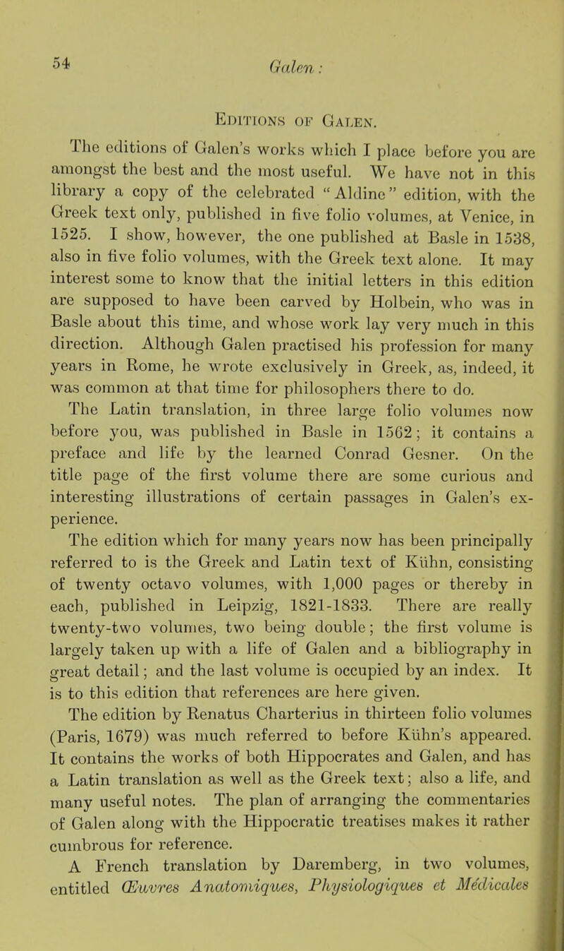 Editions of Galen. The editions of Galen's works which I place before you are amongst the best and the most useful. We have not in this library a copy of the celebrated  Aldinc edition, with the Greek text only, published in five folio volumes, at Venice, in 1525. I show, however, the one published at Basle in 1538, also in five folio volumes, with the Greek text alone. It may interest some to know that the initial letters in this edition are supposed to have been carved by Holbein, who was in Basle about this time, and whose work lay very much in this direction. Although Galen practised his profession for many years in Rome, he wrote exclusively in Greek, as, indeed, it was common at that time for philosophers there to do. The Latin translation, in three laro;e folio volumes now before you, was published in Basle in 1562; it contains a preface and life by the learned Conrad Gesner. On the title page of the first volume there are some curious and interesting illustrations of certain passages in Galen's ex- perience. The edition which for many years now has been principally referred to is the Greek and Latin text of Klihn, consisting of twenty octavo volumes, with 1,000 pages or thereby in each, published in Leipzig, 1821-1833. There are really twenty-two volumes, two being double; the first volume is largely taken up with a life of Galen and a bibliography in great detail; and the last volume is occupied by an index. It is to this edition that references are here given. The edition by Renatus Charterius in thirteen folio volumes (Paris, 1679) was much referred to before Kiihn's appeared. It contains the works of both Hippocrates and Galen, and has a Latin translation as well as the Greek text; also a life, and many useful notes. The plan of arranging the commentaries of Galen along with the Hippocratic treatises makes it rather cumbrous for reference. A French translation by Daremberg, in two volumes, entitled CEuvres Anatomiques, Physiologiques et Medicales