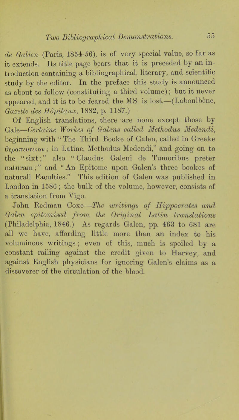 de Galien (Paris, 1854-56), is of very special value, so far as it extends. Its title page bears that it is preceded by an in- troduction containing a bibliographical, literary, and scientific study by the editor. In the preface this study is announced as about to follow (constituting a third volume); but it never appeared, and it is to be feared the MS. is lost.—(Laboulbene, Gazette des Hopitaux, 1882, p. 1187.) Of English translations, there are none except those by Gale—Certaine Workes of Galens called Methodus Medendi, beginning with  The Third Booke of Galen, called in Greeke BspairevTtKov; in Latine, Methodus Medendi, and going on to the  sixt; also  Claudus Galeni de Tumoribus preter naturara; and  An Epitome upon Galen's three bookes of naturall Faculties. This edition of Galen was published in London in 1586; the bulk of the volume, however, consists of a translation from Vigo. John Redman Coxe—The 'writings of Hijrpocrates and Galen epitomised from the Original Latin translations (Philadelphia, 1846.) As regards Galen, pp. 463 to 681 are all we have, affording little more than an index to his voluminous writings; even of this, much is spoiled by a constant railing against the credit given to Harvey, and against English physicians for ignoring Galen's claims as a discoverer of the circulation of the blood.