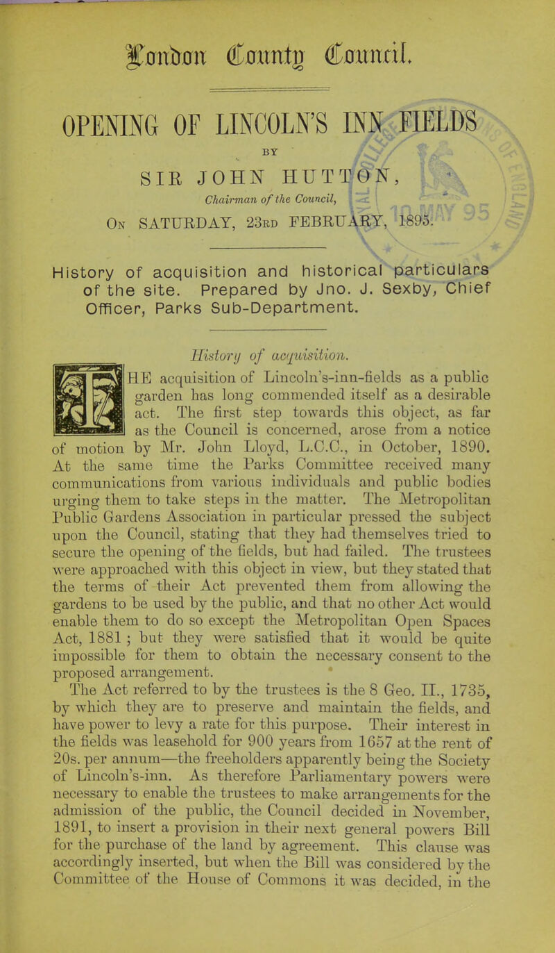 f^oiiboH Cflitntg Coiinril. OPENING OF LINCOLN'S INN^FIELDS BY SIR JOHN HUTW^S, Chairman of the Council, On SATURDAY, 23rd FEBRUll^.'^feo. .V History of acquisition and historicarparticulars of the site. Prepared by Jno. J. Sexby, Chief Officer, Parks Sub-Department. History of acquisition. HE acquisition of Lincoln's-inn-fields as a public ■arden has lonff commended itself as a desirable act. The first step towards this object, as far as the Council is concerned, arose from a notice of motion by Mr. John Lloyd, L.C.C., in October, 1890. At the same time the Parks Committee received many communications from various individuals and public bodies urging them to take steps in the matter. The Metropolitan Public Gardens Association in particular pressed the subject upon the Council, stating that they had themselves tried to secure the opening of the fields, but had failed. The trustees were approached with this object in view, but they stated that the terms of their Act prevented them from allowing the gardens to be used by the public, and that no other Act would enable them to do so except the Metropolitan Open Spaces Act, 1881 ; but they were satisfied that it would be quite impossible for them to obtain the necessary consent to the proposed arrangement. The Act referred to by the trustees is the 8 Geo. II., 1735, by which they are to preserve and maintain the fields, and have power to levy a rate for this purpose. Their interest in the fields was leasehold for 900 years from 1657 at the rent of 20s. per annum—the freeholders apparently being the Society of Lincoln's-inn. As therefore Parliamentary powers were necessary to enable the trustees to make arrangements for the admission of the public, the Council decided in November, 1891, to insert a provision in their next general powers Bill for the purchase of the land by agreement. This clause was accordingly inserted, but when the Bill was considered by the Committee of the House of Commons it was decided, in the