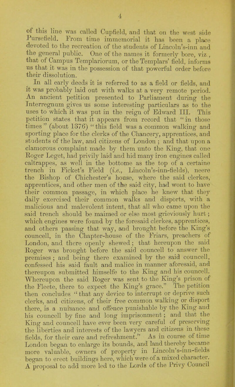 of this line was called Cupfteld, and that on the west side Pursefield. From time immemorial it has been a place devoted to the recreation of the students of Lincoln's-inn and the general public. One of the names it formerly bore, viz , that of Campus Templariorum, or the Templars' field, informs us that it was in the possession of that powerful order before their dissolution. In all early deeds it is referred to as a field or fields, and it was probably laid out with walks at a very remote period. An ancient petition presented to Parliament during the Interregnum gives us some interesting particulars as to the uses to which it was put in the reign of Edward III. This petition states that it appears from record that  in those times (about 1376) this field was a common walking and sporting place for the clerks of the Chancery, apprentices, and students of the law, and citizens of London ; and that upon a clamorous complaint made by them unto the King, that one Roger Leget, had privily laid and hid many iron engines called caltrappes, as well in the bottome as the top of a certaine trench in Picket's Field (i.e., Lincoln's-inn-fields), neere the Bishop of Chichester's house, where the said clerkes, apprentices, and other men of the said city, had wont to have their common passage, in which place he knew that they daily exercised their common walks and disports, with a malicious and malevolent intent, that all who came upon the said trench should be maimed or else most grieviousiy hurt; which engines were found by the foresaid clerkes, apprentices, and others passing that way, and brought before the King's councell, in the Chapter-house of the Friars, preachers of London, and there openly shewed; that hereupon the said Roger was brought before the said councell to answer the premises ; and being there examined by the said councell, confessed his said fault and malice in manner aforesaid, and thereupon submitted himselfe to the King and his councell. Whereupon the said Roger was sent to the King's prison of the Fleete, there to expect the King's grace. The petition then concludes  that any device to interrupt or deprive such clerks, and citizens, of their free common walking or disport there, is a nuisance and offence punishable by the King and his councell by fine and long imprisonment; and that the King and councell have ever been very careful of preserving the liberties and interests of the lawyers and citizens in these fields, for their care and refreshment. As in course of time London began to enlarge its bounds, and land thereby became more valuable, owners of property in Lincoln's-inn-fields began to erect buildings here, which were of a mixed character. A proposal to add more led to the Lords of the I'rivy Council