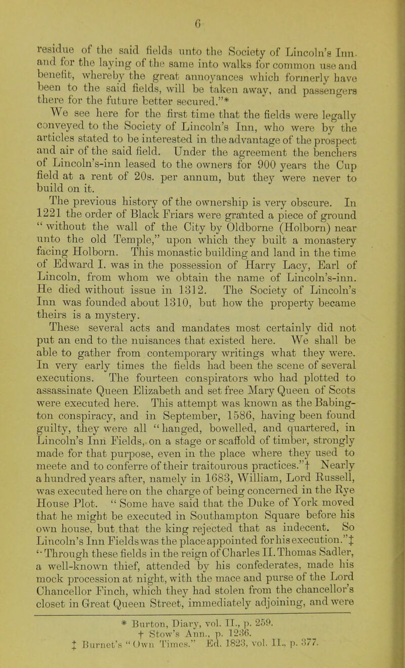 G residue of the said fields unto the Society of Lincoln's Inn- and for the laying of the same into walks for common use and benefit, whereby the great annoyances which formerly have been to the said fields, will be taken away, and passengers there for the future better secured.* We see here for the first time that the fields were legally conveyed to the Society of Lincoln's Inn, who were by the articles stated to be interested in the advantage of the prospect and air of the said field. Under the agreement the benchers of Lincoln's-inn leased to the owners for 900 years the Cup field at a rent of 20s. per annum, but they were never to build on it. The previous history of the ownership is veiy obscure. In 1221 the order of Black Friars wei-e gi-anted a piece of ground  without the wall of the City by Oldborne (Holborn) near unto the old Temple, upon which they built a monastery facing Holborn. This monastic building and land in the time of Edward 1. was in the possession of Harry Lacy, Earl of Lincoln, from whom we obtain the name of Lincoln's-inn. He died without issue in 1312. The Society of Lincoln's Inn was founded about 1310, but how the property became theirs is a mystery. These several acts and mandates most certainly did not put an end to the nuisances that existed here. We shall be able to gather from contemporary writings what they were. In very early times the fields had been the scene of several executions. The fourteen conspirators who had plotted to assassinate Queen Elizabeth and set free Mary Queen of Scots were executed here. This attempt was known as the Babing- ton conspiracy, and in September, 1586, having been found guilty, they were all  hanged, bowelled, and quartered, in Lincoln's Inn Fields, on a stage or scaffold of timber, strongly made for that purpose, even in the place where they used to meete and to conferre of their traitourous practices.! Nearly a hundred years after, namely in 1683, William, Lord Russell, was executed here on the charge of being concerned in the Rye House Plot.  Some have said that the Duke of York moved that he might be executed in Southampton Square before his own house, but that the king rejected that as indecent. So Lincoln's Inn Fields was the place appointed for his execution.J Through these fields in the reign of Charles II. Thomas Sadler, a well-known thief, attended by his confederates, made his mock procession at night, with the mace and purse of the Lord Chancellor Finch, which they had stolen from the chancellor's closet in Great Queen Street, immediately adjoining, and were * Burton, Diary, vol. II., p. 259. t Sfcow's Ann., p. 12:^6.