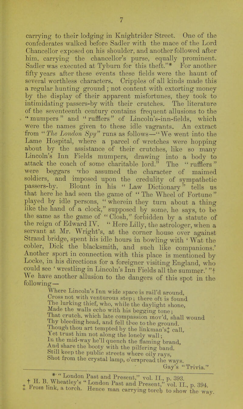 carrying to their lodging in Knightrider Street. One of the confederates walked before Sadler with the mace of the Lord Chancellor exposed on his shoulder, and another followed after him, carrying the chancellor's purse, equally prominent. Sadler was executed at Tyburn for this theft.* For another fifty years after these events these fields were the haunt of several worthless characters. Cripples of all kinds made this a regular hunting ground ; not content with extorting money by the display of their apparent misfortunes, they took to intimidating passers-by with their crutches. The literature of the seventeenth century contains frequent allusions to the mumpers and rufflers of Lincoln's-inn-fields, which were the names given to these idle vagrants. An extract from ''The London Spy runs as follows—AVe went into the Lame Hospital, where a parcel of wretches were hopping about by the assistance of their crutches, like so many Lincoln's Inn Fields mumpers, drawing into a body to attack the coach of some charitable lord. The  rufflers  were beggars who assumed the character of maimed soldiers, and imposed upon the credulity of sympathetic passers-by. Blount in his  Law Dictionary tells us that here he had seen the game of  The Wheel of Fortune played by idle persons,  wherein they turn about a thing like the hand of a clock, supposed by some, he says, to be the same as the game of Closh, forbidden by a statute of the reign of Edward IV.  Here Lilly, the astrologer, when a servant at Mr. Wright's, at the corner house over against Strand bridge, spent his idle hours in bowling with ' Wat the cobler, Dick the blacksmith, and such like companions.' Another sport in connection with this place is mentioned by Locke, in his directions for a foreigner visiting England, who could see ' wrestling in Lincoln's Inn Fields all the summer.' f We have another allusion to the dangers of this spot in the following— Where Lincoln's Inn wide space is rail'd around, Cross not with venturous step ; there oft is found The lurking thief, who, while the daylight shone, Made the walls echo with his begging tone; That crutch, which late compassion mov'd, shall wound Vhy bleedmg head, and fell thee to the ground Though thou art tempted by the linkman'st call. Yet trust him not along the lonely wall; In the mid-way he'll quench the flaming'brand, And share the booty with the pilfering band. Still keep the public streets where oily rays, bhot from the crystal lamp, o'erspread the ways. ■ Gay's Trivia. *• + w Axri P^st and Present, vol. II., p. 093. + nVn^Ti'- I . ^^vf -^«don Past and Present, vol. II., p. 394 + from hnk, a torch. Hence man carrying torch to show the w, way.