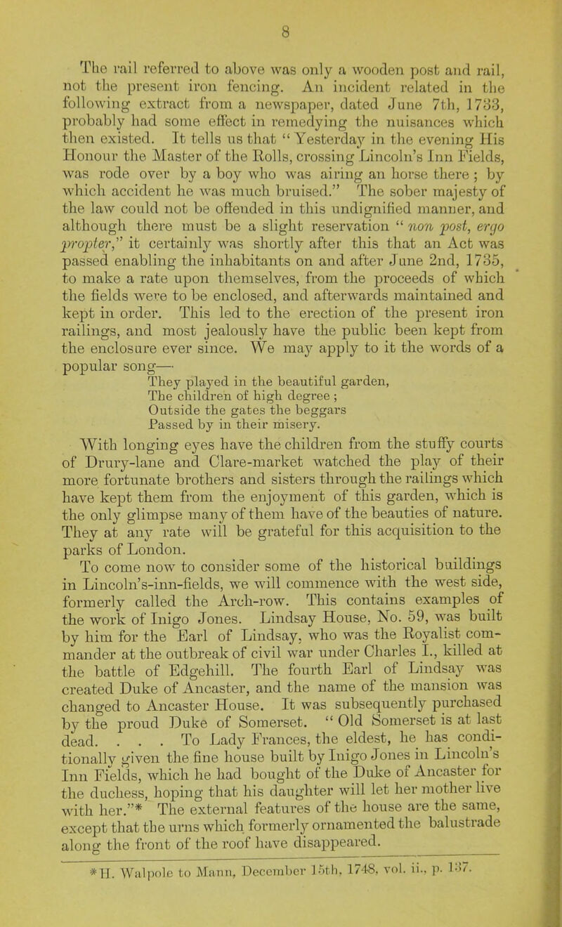 The rail referred to above was only a wooden post and rail, not the present iron fencing. An incident related in the following extract from a newspaper, dated June 7th, 1783, probably had some effect in remedying the nuisances which then existed. It tells us that  Yesterday in the evening His Honour the Master of the Rolls, crossing Lincoln's Inn Fields, was rode over by a boy who was airing an horse there ; by which accident he was much bruised. The sober majesty of the law could not be offended in this undignified manner, and although there must be a slight reservation  non post, ergo 2)7'opt6r, it certainly was shortly after this that an Act was passed enabling the inhabitants on and after June 2nd, 1735, to make a rate upon themselves, from the proceeds of which the fields were to be enclosed, and afterwards maintained and kept in order. This led to the erection of the present iron railings, and most jealously have the public been kept from the enclosure ever since. We may apply to it the words of a popular song— They played in the beautiful garden, The children of high degree ; Outside the gates the beggars Passed by in their misery. With longing eyes have the children from the stuffy courts of Drury-lane and Clare-market watched the play of their more fortunate brothers and sisters through the railings which have kept them from the enjoyment of this garden, which is the only glimpse many of them have of the beauties of nature. They at any rate will be grateful for this acquisition to the parks of London. To come now to consider some of the historical buildings in Lincoln's-inn-fields, we will commence with the west side, formerly called the Arch-row. This contains examples of the work of Inigo Jones. Lindsay House, No. 59, was built by him for the Earl of Lindsay, who was the Royalist com- mander at the outbreak of civil war under Charles I., killed at the battle of Edgehill. The fourth Earl of Lindsay was created Duke of Ancaster, and the name of the mansion was changed to Ancaster House. It was subsequently purchased by the proud Duke of Somerset.  Old Somerset is at last dead. ... To Lady Frances, the eldest, he has condi- tionally given the fine house built by Inigo Jones in Lincoln's Inn Fields, which he had bought of the Duke of Ancaster for the duchess, hoping that his daughter will let her mother live with her.* The external features of the house are the same, except that the urns which formerly ornamented the balustrade along the front of the roof have disappeared. *H. Walpolc to Mann, December l-^.th. 1748. vol. ii.. p. 1:^7.