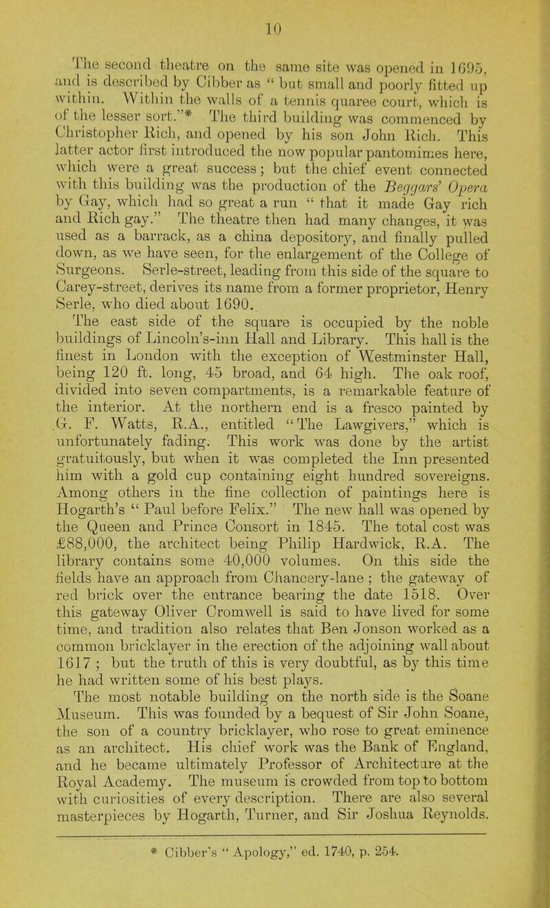lU The second theatre on the same site was opened in 1G95. and is described by Gibber as  but small and poorly fitted up within. Within the walls of a tennis quaree court, which is of the lesser sort.* The third building was commenced by Christopher Rich, and opened by his son John Rich. This latter actor first introduced the now popular pantomimes here, which were a great success; but the chief event connected with this building was the production of the Begga/rs' Opera by Gay, which had so great a run  that it made Gay rich and Rich gay. The theatre then had many changes, it was used as a barrack, as a china depository, and finally pulled down, as we have seen, for the enlargement of the College of Surgeons. Serle-street, leading from this side of the square to Carey-street, derives its name from a former proprietor, Henry Serle, who died about 1690. The east side of the square is occupied by the noble buildings of Lincoln's-inn Hall and Library. This hall is the finest in London with the exception of Westminster Hall, being 120 ft. long, 45 broad, and 64 high. The oak roof, divided into seven compartments, is a remarkable feature of the interior. At the northern end is a fresco painted by .G. F. Watts, R.A., entitled The Lawgivers, which is unfortunately fading. This work was done by the artist gratuitously, but when it was completed the Inn presented hira with a gold cup containing eight hundred sovereigns. Among others in the fine collection of paintings here is Hogarth's  Paul before Felix. The new hall was opened by the Queen and Prince Consort in 1845. The total cost was £88,000, the architect being Philip Hardwick, R.A. The library contains some 40,000 volumes. On this side the fields have an approach from Chancery-lane ; the gateway of red brick over the entrance bearing the date 1518. Over this gateway Oliver Cromwell is said to have lived for some time, and tradition also relates that Ben Jonson worked as a common bricklayer in the erection of the adjoining wall about 1617 ; but the truth of this is very doubtful, as by this time he had written some of his best plaj^'s. The most notable building on the north side is the Soane Museum. This was founded by a bequest of Sir John Soane, the son of a countiy bricklayer, who rose to great eminence as an architect. His chief work was the Bank of England, and he became ultimately Professor of Architect are at the Royal Academy. The museum is crowded from top to bottom with curiosities of every description. There are also several masterpieces by Hogarth, Turner, and Sir Joshua Reynolds. * Gibber's  Apology, ed. 1740, p. 264.