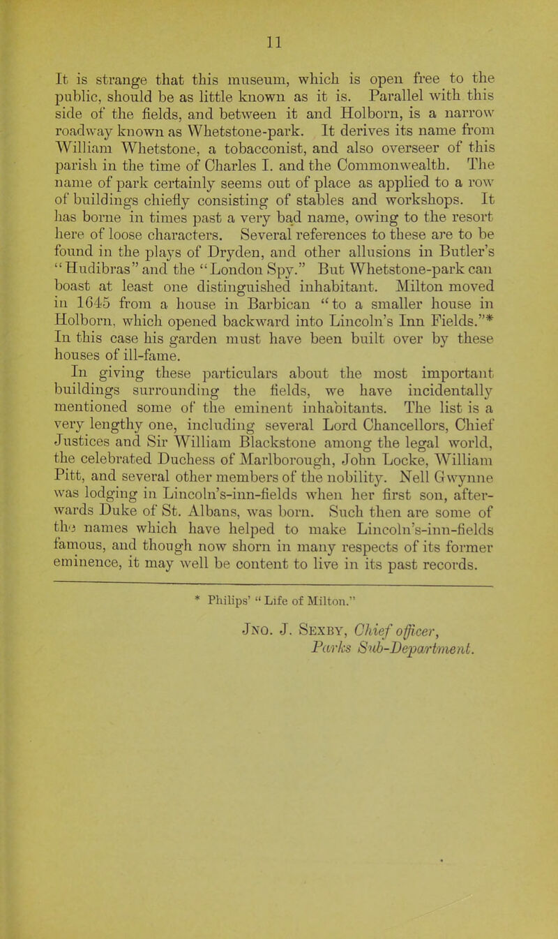 It is strange that this museum, which is open free to the pubHc, should be as little known as it is. Parallel with this side of the fields, and between it and Holborn, is a narrow roadway known as Whetstone-park. It derives its name from William Whetstone, a tobacconist, and also overseer of this parish in the time of Charles I. and the Commonwealth. The name of park certainly seems out of place as applied to a row of buildings chiefly consisting of stables and workshops. It has borne in times past a very bad name, owing to the resort here of loose characters. Several references to these are to be found in the plays of Dryden, and other allusions in Butler's  Hudibras and the London Spy. But Whetstone-park can boast at least one distinguished inhabitant. Milton moved in 1645 from a house in Barbican to a smaller house in Holborn, which opened backward into Lincoln's Inn Fields.* In this case his garden must have been built over by these houses of ill-fame. In giving these particulars about the most important buildings surrounding the fields, we have incidentally mentioned some of the eminent inhabitants. The list is a very lengthy one, including several Lord Chancellors, Chief Justices and Sir William Blackstone among the legal world, the celebrated Duchess of Marlborough, John Locke, William Pitt, and several other members of the nobility. Nell Gwynne was lodging in Lincoln's-inn-fields wdien her first son, after- wards Duke of St. Albans, was born. Such then are some of th.3 names which have helped to make Lincoln's-inn-fields famous, and though now shorn in many respects of its former eminence, it may well be content to live in its past records. * Philips'  Life of Milton. Jno. J. Sexby, Chief officer, Parks 8ub-Be'partment.