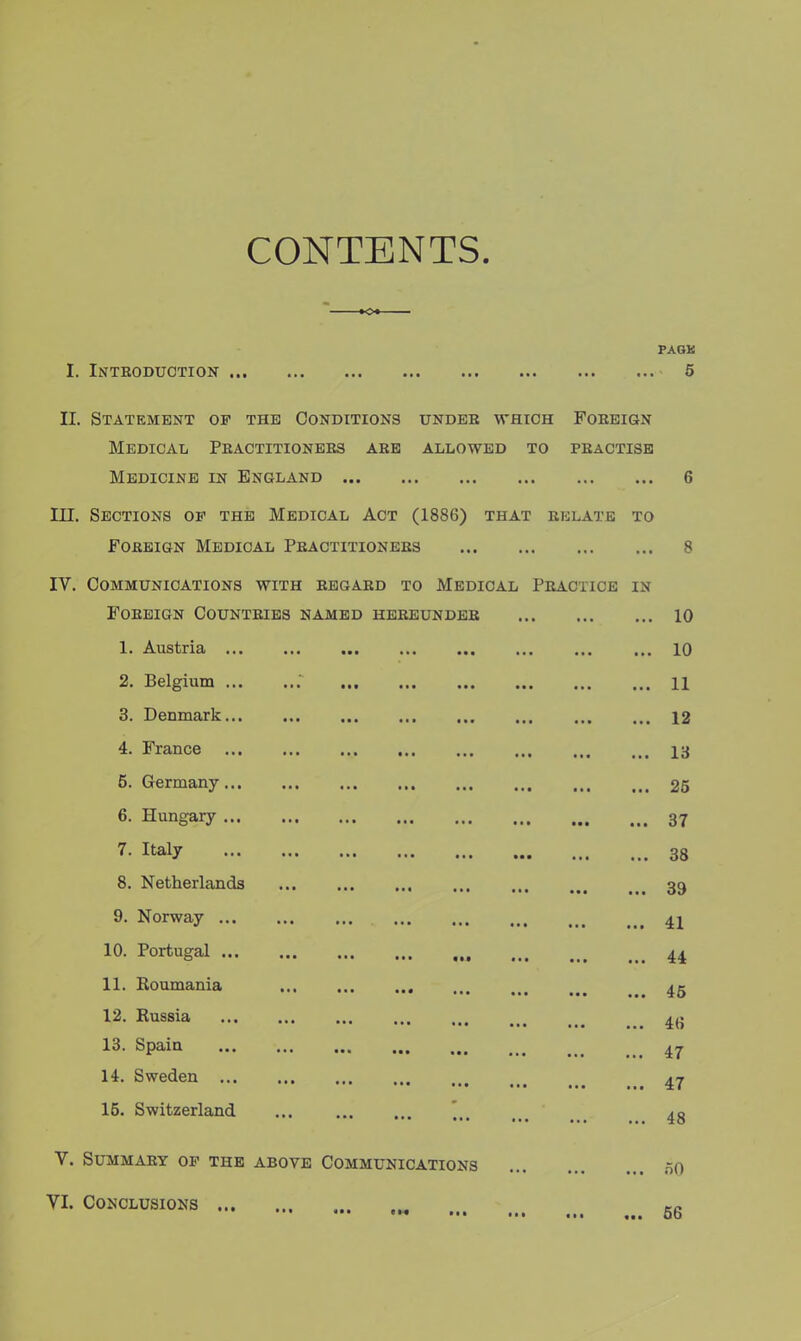 CONTENTS. PAGK I. Introduction 5 II. Statement op the Conditions under which Foreign Medical Practitioners are allowed to practise Medicine in England 6 III. Sections op the Medical Act (1886) that relate to Foreign Medical Practitioners 8 IV. Communications with regard to Medical Practice in Foreign Countries named hereunder 10 1. Austria 10 2. Belgium 11 3. Denmark 12 4. France 13 5. Germany 25 6. Hungary 37 7- Italy 38 8. Netherlands 11. Roumania 39 9. Norway 41 10. Portugal 44 45 12. Russia 4(i 13. Spain 47 14. Sweden 47 15. Switzerland ... ] 4g V. Summary op the above Communications n0 VI. Conclusions 66