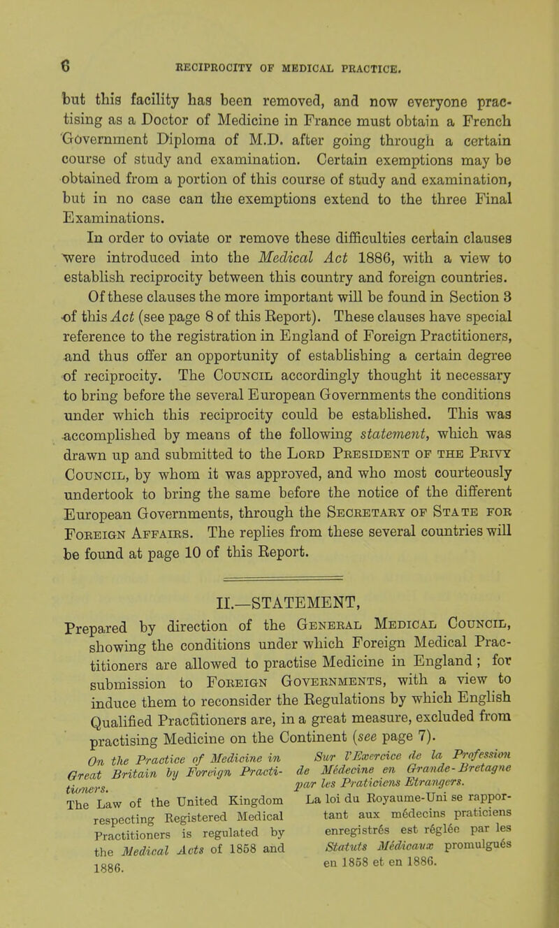 but this facility has been removed, and now everyone prac- tising as a Doctor of Medicine in France must obtain a French Government Diploma of M.D. after going through a certain course of study and examination. Certain exemptions may be obtained from a portion of this course of study and examination, but in no case can the exemptions extend to the three Final Examinations. In order to oviate or remove these difficulties certain clauses were introduced into the Medical Act 1886, with a view to establish reciprocity between this country and foreign countries. Of these clauses the more important will be found in Section 3 of this Act (see page 8 of this Eeport). These clauses have special reference to the registration in England of Foreign Practitioners, and thus offer an opportunity of establishing a certain degree of reciprocity. The Council accordingly thought it necessary to bring before the several European Governments the conditions under which this reciprocity could be established. This was accomplished by means of the following statement, which was drawn up and submitted to the Lord President of the Privy Council, by whom it was approved, and who most courteously undertook to bring the same before the notice of the different European Governments, through the Secretary op State for Foreign Affairs. The replies from these several countries will be found at page 10 of this Eeport. II.—STATEMENT, Prepared by direction of the General Medical Council, showing the conditions under which Foreign Medical Prac- titioners are allowed to practise Medicine in England ; for submission to Foreign Governments, with a view to induce them to reconsider the Regulations by which English Qualified Practitioners are, in a great measure, excluded from practising Medicine on the Continent {see page 7). On the Practice of Medicine in Sur VExcrcice de la Profession Great Britain hi Foreign Practi- de Medecine en Grande-Bretagne tioners. 2>ar lcs P'aticiens Etra.ngers. The Law of the United Kingdom La loi du Royaume-Uni se rappor- respcctin^ Registered Medical tant aux m6decins praticiens Practitioners is regulated by enregistres est r6gleo par les the Medical Acts of 1858 and Statuts Medicaux promulgues 18g6 en 1858 et en 1886.