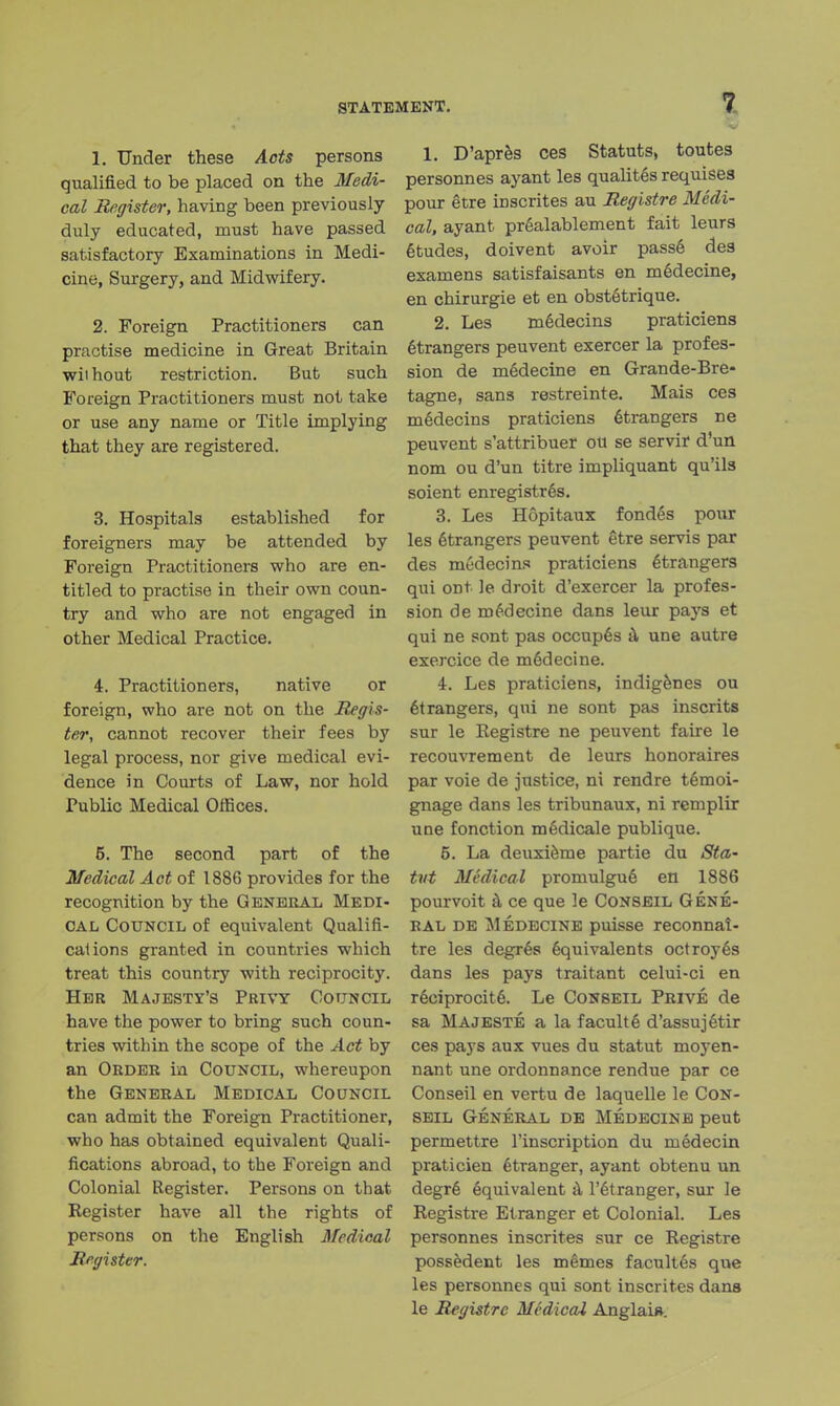 STATEMENT. 1. Under these Acts persons qualified to be placed on the Medi- cal Register, having been previously duly educated, must have passed satisfactory Examinations in Medi- cine, Surgery, and Midwifery. 2. Foreign Practitioners can practise medicine in Great Britain wiihout restriction. But such Foreign Practitioners must not take or use any name or Title implying that they are registered. 3. Hospitals established for foreigners may be attended by Foreign Practitioners who are en- titled to practise in their own coun- try and who are not engaged in other Medical Practice. 4. Practitioners, native or foreign, who are not on the Regis- ter, cannot recover their fees by legal process, nor give medical evi- dence in Courts of Law, nor hold Public Medical Offices. 5. The second part of the Medical Act of 1886 provides for the recognition by the General Medi- cal Council of equivalent Qualifi- cations granted in countries which treat this country with reciprocity. Her Majesty's Privy Council have the power to bring such coun- tries within the scope of the Act by an Order in Council, whereupon the General Medical Council can admit the Foreign Practitioner, who has obtained equivalent Quali- fications abroad, to the Foreign and Colonial Register. Persons on that Register have all the rights of persons on the English Medical Register. 1. D'apres ces Statuts, toutes personnes ayant les qualites requises pour etre inscrites au Registre Medi- cal, ayant prealablement fait leurs etudes, doivent avoir pass6 des examens satisfaisants en medecine, en chirurgie et en obstStrique. 2. Les m§decins praticiens Strangers peuvent exercer la profes- sion de mSdecine en Grande-Bre- tagne, sans restreinte. Mais ces medecins praticiens etrangers ne peuvent s'attribuer ou se servir d'un nom ou d'un titre impliquant qu'ils soient enregistres. 3. Les Hopitaux fondes pour les etrangers peuvent etre servis par des medecins praticiens etrangers qui ont le droit d'exercer la profes- sion de medecine dans leur pays et qui ne sont pas occup6s a une autre exercice de medecine. 4. Les praticiens, indigenes ou etrangers, qui ne sont pas inscrits sur le Registre ne peuvent faire le recouvrement de leurs honoraires par voie de justice, ni rendre temoi- gnage dans les tribunaux, ni remplir une fonction medicale publique. 5. La deuxierae partie du Sta- tut Medical promulgue en 1886 pourvoit a ce que le Conseil Gene- ral de Medecine puisse reconnai- tre les degres equivalents octroyes dans les pays traitant celui-ci en reeiprocite. Le Conseil Prive de sa Majeste a la faculte d'assujetir ces pays aux vues du statut moyen- nant une ordonnance rendue par ce Conseil en vertu de laquelle le Con- seil General de Medecine peut permettre l'inscription du medecin praticien etranger, ayant obtenu un degr6 equivalent a l'etranger, sur le Registre Etranger et Colonial. Les personnes inscrites sur ce Registre possedent les memes facultes que les personnes qui sont inscrites dans le Registre Medical Anglai*.