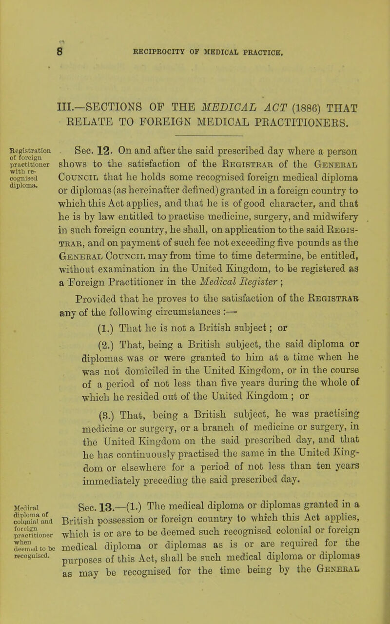 III.—SECTIONS OF THE MEDICAL ACT (1886) THAT EELATE TO FOREIGN MEDICAL PRACTITIONERS. Registration Sec. 12. On and after the said prescribed day where a person of foi'cign practitioner shows to the satisfaction of the Registrar of the General wifcli re~ cognised Council that he holds some recognised foreign medical diploma or diplomas (as hereinafter defined) granted in a foreign country to which this Act applies, and that he is of good character, and that he is by law entitled to practise medicine, surgery, and midwifery in such foreign country, he shall, on application to the said Regis- trar, and on payment of such fee not exceeding five pounds as the General Council may from time to time determine, be entitled, without examination in the United Kingdom, to be registered as a Foreign Practitioner in the Medical Begister ; Provided that he proves to the satisfaction of the Registrar any of the following circumstances :— (1.) That he is not a British subject; or (2.) That, being a British subject, the said diploma or diplomas was or were granted to him at a time when he was not domiciled in the United Kingdom, or in the course of a period of not less than five years during the whole of which he resided out of the United Kingdom ; or (3.) That, being a British subject, he was practising medicine or surgery, or a branch of medicine or surgery, in the United Kingdom on the said prescribed day, and that he has continuously practised the same in the United King- dom or elsewhere for a period of not less than ten years immediately preceding the said prescribed day. Meaieai Sec. 13.—(1.) The medical diploma or diplomas granted in a coSana British possession or foreign country to which this Act applies, practTtioner which is or are to be deemed such recognised colonial or foreign deemcdtobe medical diploma or diplomas as is or are required for the recognised. purposes 0f tMs Act, shall be such medical diploma or diplomas as may be recognised for the time being by the General