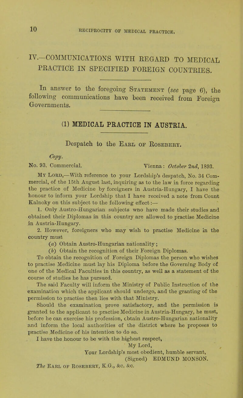 IV.—COMMUNICATIONS WITH REGARD TO MEDICAL PRACTICE IN SPECIFIED FOREIGN COUNTRIES. In answer to the foregoing Statement (see page 6), the following communications have been received from Foreign Governments. (1) MEDICAL PRACTICE IN AUSTRIA. Despatch to the Eabl of Rosebeby. Copy. No. 93. Commercial. Vienna: October 2nd, 1893. My Lord,—With reference to your Lordship's despatch, No. 34 Com- mercial, of the 15th August last, inquiring as to the law in force regarding the practice of Medicine by foreigners in Austria-Hungary, I have the honour to inform your Lordship that I have received a note from Count Kalnoky on this subject to the following effect:— 1. Only Austro-Hungarian subjects wno have made their studies and obtained their Diplomas in this country are allowed to practise Medicine in Austria-Hungary. 2. However, foreigners who may wish to practise Medicine in the country must (a) Obtain Austro-Hungarian nationality; (&) Obtain the recognition of their Foreign Diplomas. To obtain the recognition of Foreign Diplomas the person who wishes to practise Medicine must lay his Diploma before the Governing Body of one of the Medical Faculties in this country, as well as a statement of the course of studies he has pursued. The said Faculty will inform the Ministry of Public Instruction of the examination which the applicant should undergo, and the granting of the permission to practise then lies with that Ministry. Should the examination prove satisfactory, and the permission is granted to the applicant to practise Medicine in Austria-Hungary, he must, before he can exercise his profession, obtain Austro-Hungarian nationality and inform the local authorities of the district where he proposes to practise Medicine of his intention to do so. I have the honour to be with the highest respect, ' My Lord, Tour Lordship's most obedient, humble servant, (Signed) EDMUND MONSON. The Earl op Rosebery, K.G,, &c. &c.