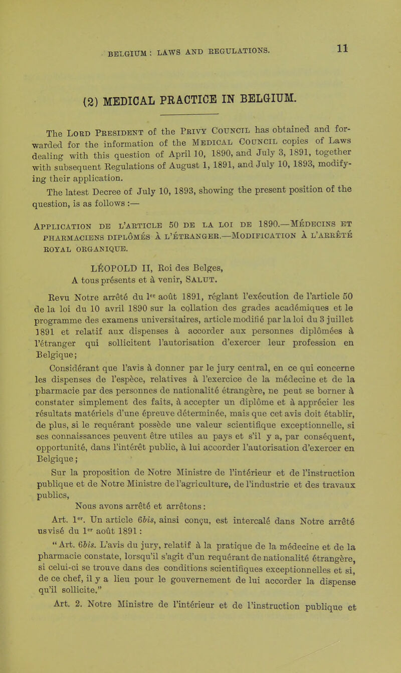 BELGIUM : LAWS AND REGULATIONS. (2) MEDICAL PRACTICE IN BELGIUM. The Lord President of the Privy Council has obtained and for- warded for the information of the Medical Council copies of Laws dealing with this question of April 10, 1890, and July 3, 1891, together with subsequent Kegulations of August 1, 1891, and July 10, 1893, modify- ing their application. The latest Decree of July 10, 1893, showing the present position of the question, is as follows :— Application de l'article 50 de la loi de 1890—Medecins et PHARMACIENS DIPLOMES 1 L'ETRANGER.—MODIFICATION A L* ARRETS ROYAL ORGANIQUE. LEOPOLD II, Roi des Beiges, A tous presents et a venir, Salut. Revu Notre arrets du 1 aout 1891, reglant l'execution de l'article 50 de la loi du 10 avril 1890 sur la collation des grades academiques et le programme des examens universitaires, article modifie par la loi du3 juillet 1891 et relatif aux dispenses a accorder aux personnes diplomees a l'etranger qui sollicitent 1'autorisation d'exercer leur profession en Belgique; Considerant que l'avis a donner par le jury central, en ce qui concerne les dispenses de l'espece, relatives a l'exercice de la medecine et de la pharmacie par des personnes de nationalite etrangere, ne peut se borner a constater simplement des faits, a accepter un diplome et a apprecier les r6sultats materiels d'une epreuve determinee, mais que cet avis doit etablir, de plus, si le requerant possede une valeur scientifique exceptionnelle, si ses connaissances peuvent etre utiles au pays et s'il y a, par consequent, opportunite, dans l'interet public, a lui accorder 1'autorisation d'exercer en Belgique; Sur la proposition de Notre Ministre de l'interienr et de l'instruction publique et de Notre Ministre de l'agriculture, de l'industrie et des travaux publics, Nous avons arrete et arretons: Art. 1. Un article Qbis, ainsi congu, est intercalg dans Notre arrets usvise du ler aout 1891:  Art. &bis. L'avis du jury, relatif a la pratique de la medecine et de la pharmacie constate, lorsqu'il s'agit d'un requ6rant de nationalite etrangere, si celui-ci se trouve dans des conditions scientifiques exceptionnelles et si, de ce chef, il y a lieu pour le gouvernement de lui accorder la dispense qu'il sollicite. Art. 2. Notre Ministre de l'int6rieur et de l'instruction publique et