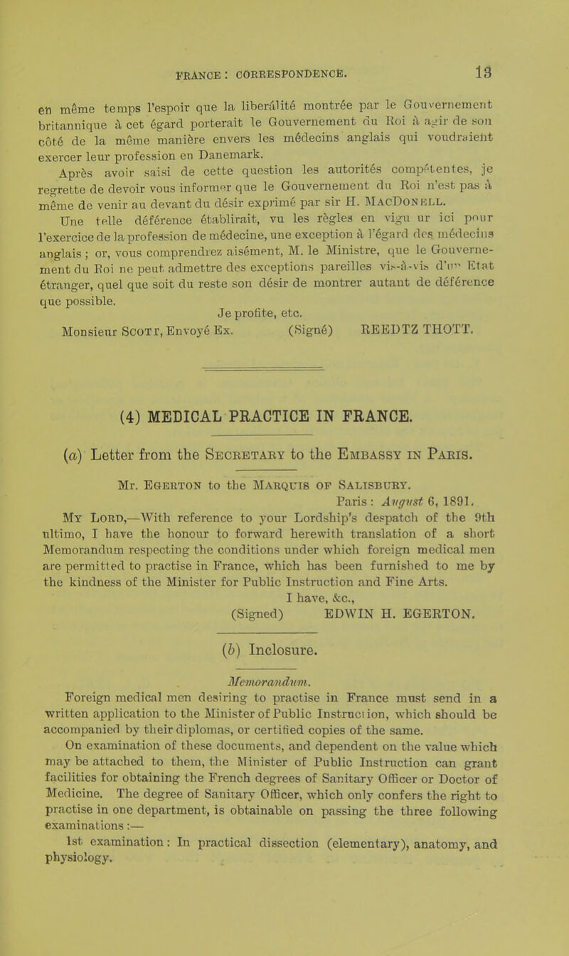 en meme temps l'espoir que la liberal ite montree par le Gouvernement britannique a cet egard porterait le Gouvernement cm Koi a agir de son cote de la meme maniere envers les medecins anglais qui voudraient exercer leur profession en Danemark. Apres avoir saisi de cette question les autorites compi'tentes, je regrette de devoir vous informer que le Gouvernement da Roi n'est pas a meme de venir au devantdu desir exprime par sir H. MacDonki.l. Une telle deference etablirait, vu les regies en vigii nr ici pour l'exercicede la profession de medecine, une exception a 1'egard dcs m6decina anglais ; or, vous comprendrez aisement, M. le Ministre, que le Gouverne- ment du Eoi ne peut admettre des exceptions pareilles vi»-a-vis d*nv lit at Stranger, quel que soit du reste son desir de montrer autant de deference que possible. Je profite, etc. Monsieur ScoT.r, Envoye Ex. (Signe) REEDTZ THOTT. (4) MEDICAL PRACTICE IN FRANCE. (a) Letter from the Secretary to the Embassy in Paris. Mr. Egerton to the Marquis of Salisbury. Paris : August 6, 1891. My Lord,—With reference to your Lordship's despatch of the 9th ultimo, I have the honour to forward herewith translation of a short Memorandum respecting the conditions under which foreign medical men are permitted to practise in France, which has been furnished to me by the kindness of the Minister for Public Instruction and Fine Arts. I have, &c, (Signed) EDWIN H. EGERTON. (b) Inclosure. Memorandum. Foreign medical men desiring to practise in France must send in a written application to the Minister of Public Instruction, which should be accompanied by their diplomas, or certified copies of the same. On examination of these documents, and dependent on the value which may be attached to them, the Minister of Public Instruction can grant facilities for obtaining the French degrees of Sanitary Officer or Doctor of Medicine. The degree of Sanitary Officer, which only confers the right to practise in one department, is obtainable on passing the three following examinations:— 1st examination: In practical dissection (elementary), anatomy, and physiology.