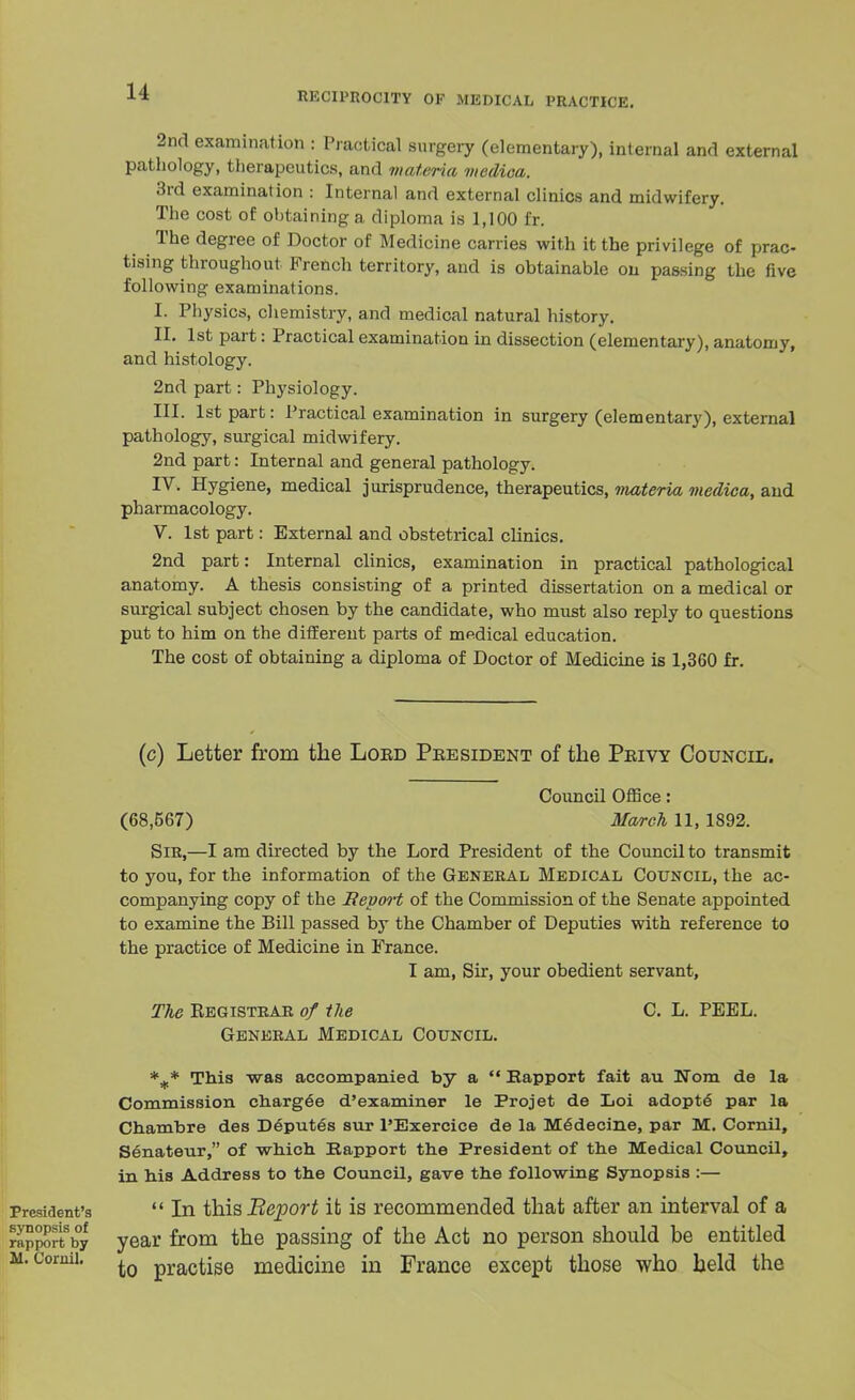 2nd examination : Practical surgery (elementary), internal and external pathology, therapeutics, and materia medica. 3rd examination : Internal and external clinics and midwifery. The cost of obtaining a diploma is 1,100 fr. The degree of Doctor of Medicine carries with it the privilege of prac- tising throughout French territory, and is obtainable on passing the five following examinations. I. Physics, chemistry, and medical natural history. II. 1st part: Practical examination in dissection (elementary), anatomy, and histology. 2nd part: Physiology. III. 1st part: Practical examination in surgery (elementary), external pathology, surgical midwifery. 2nd part: Internal and general pathology. IV. Hygiene, medical jurisprudence, therapeutics, materia medica, and pharmacology. V. 1st part: External and obstetrical clinics. 2nd part: Internal clinics, examination in practical pathological anatomy. A thesis consisting of a printed dissertation on a medical or surgical subject chosen by the candidate, who must also reply to questions put to him on the different parts of medical education. The cost of obtaining a diploma of Doctor of Medicine is 1,360 fr. (c) Letter from the Lord Pbesident of the Privy Council. Council Office: (68,567) March 11, 1892. Sir,—I am directed by the Lord President of the Council to transmit to you, for the information of the General Medical Council, the ac- companying copy of the Sepm-t of the Commission of the Senate appointed to examine the Bill passed by the Chamber of Deputies with reference to the practice of Medicine in France. I am, Sir, your obedient servant, The Kegistrar of the C. L. PEEL. General Medical Council. %* This was accompanied by a  Rapport fait au Worn de la Commission charged d'examiner le Projet de Loi adopte par la Chambre des Deputes sur l'Exercice de la Medecine, par M. Cornil, Senateur, of which Rapport the President of the Medical Council, in bis Address to the Council, gave the following Synopsis :— President's  In this Beport it is recommended that after an interval of a rapport by year from the passing of the Act no person should be entitled ii. Cornil. ^0 practise medicine in France except those who held the