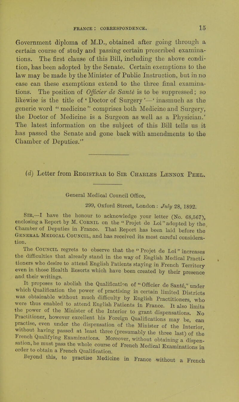 Government diploma of M.D., obtained after going through a certain course of study and passing certain prescribed examina- tions. The first clause of this Bill, including the above condi- tion, has been adopted by the Senate. Certain exemptions to the law may be made by the Minister of Public Instruction, but in no case can these exemptions extend to the three final examina- tions. The position of Officier de Sante is to be suppressed; so likewise is the title of ' Doctor of Surgery '—' inasmuch as the generic word  medicine  comprises both Medicine and Surgery, the Doctor of Medicine is a Surgeon as well as a Physician.' The latest information on the subject of this Bill tells us it has passed the Senate and gone back with amendments to the Chamber of Deputies. (d) Letter from Registrar to Sir Charles Lennox Peel. General Medical Council Office, 299, Oxford Street, London : July 28, 1892. SiR,—I have the honour to acknowledge your letter (No. 68,567), enclosing a Report by M. CORNIL on the  Projet de Loi adopted by the' Chamber of Deputies in France. That Report has been laid before the General Medical Council, and has received its most careful considera- tion. The Council regrets to observe that the  Projet de Loi increases the difficulties that already stand in the way of English Medical Practi- tioners who desire to attend English Patients staying in French Territory even in those Health Resorts which have been created by their presence and their writings. It proposes to abolish the Qualification of  Officier de SanteV' under which Qualification the power of practising in certain limited Districts was obtainable without much difficulty by English Practitioners who were thus enabled to attend English Patients in France. It also 'limits the power of the Minister of the Interior to grant dispensations. No Practitioner, however excellent his Foreign Qualifications may be can practise, even under the dispensation of the Minister of the Interior without having passed at least three (presumably the three last) of the J rench Qualifying Examinations. Moreover, without obtaining a dispen- sation he must pass the whole course of French Medical Examinations in order to obtain a French Qualification. Beyond this, to practise Medicine in France without a French