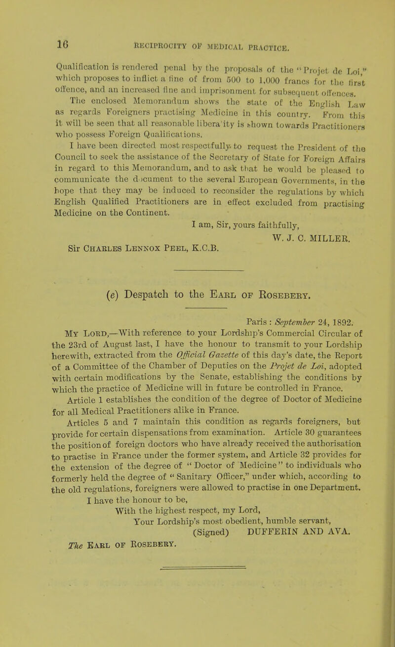 10 Qualification is rendered penal by the proposals of the Projet de Loi  which proposes to inflict a line of from 500 to 1,000 francs for the first offence, and an increased fine and imprisonment for subsequent offences. The enclosed Memorandum shows the state of the English Law as regards Foreigners practising Medicine in this country. From this it will be seen that all reasonable libera'ity is fchown towards Practitioners who possess Foreign Qualifications. I have been directed most respectfully, to request the President of the Council to seek the assistance of the Secretary of State for Foreign Affairs in regard to this Memorandum, and to ask that he would be pleased to communicate the document to the several Earopean Governments, in the hope that they may be induced to reconsider the regulations by which English Qualified Practitioners are in effect excluded from practising Medicine on the Continent. I am, Sir, yours faithfully, W. J. C. MILLER. Sir Charles Lennox Peel, K.C.B. (e) Despatch to the Earl of Eosebery. Paris : September 24, 1892. My Lord,—With reference to your Lordship's Commercial Circular of the 23rd of August last, I have the honour to transmit to your Lordship herewith, extracted from the Official Gazette of this day's date, the Report of a Committee of the Chamber of Deputies on the Projet de Loi, adopted with certain modifications by the Senate, establishing the conditions by which the practice of Medicine will in future be controlled in France. Article 1 establishes the condition of the degree of Doctor of Medicine for all Medical Practitioners alike in France. Articles 5 and 7 maintain this condition as regards foreigners, but provide for certain dispensations from examination. Article 30 guarantees the position of foreign doctors who have already received the authorisation to practise in France under the former system, and Article 32 provides for the extension of the degree of  Doctor of Medicine  to individuals who formerly held the degree of  Sanitary Officer, under which, according to the old regulations, foreigners were allowed to practise in one Department. I have the honour to be, With the highest respect, my Lord, Tour Lordship's most obedient, humble servant, (Signed) DUFFERIN AND AVA. The Earl of Rosebery.