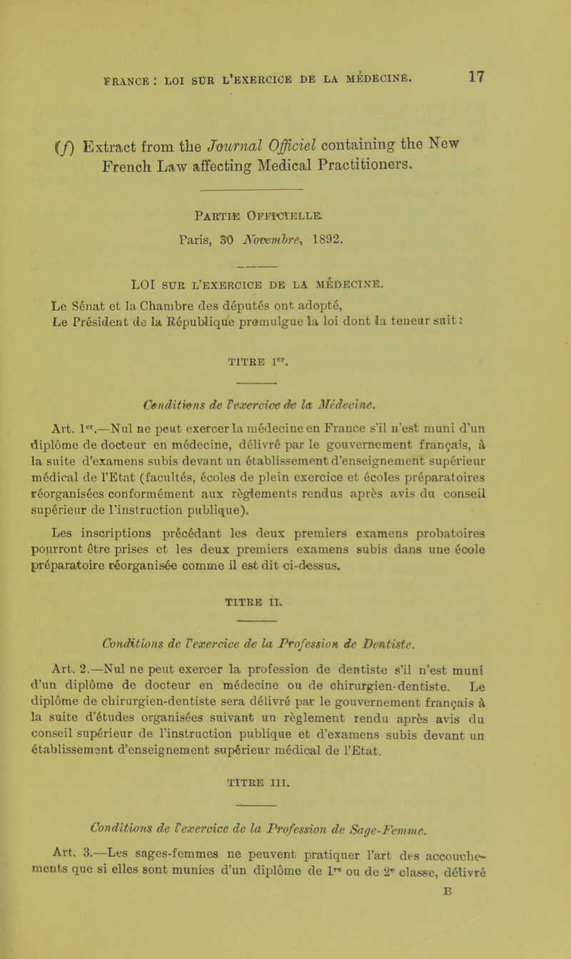 (/) Extract from the Journal Officiel containing the New French Law affecting Medical Practitioners. PARTIE OFFr-CtELLE. Paris, 30 Nowmbre, 1892. LOI SUR L'EXERCICE DE LA MEDECINE. Le Senat et la Chambre des deputes ont adopts, Le President de la Republique promulgue la loi dont ia teneur suit: TITRE Vs*. Ctnditmns de Vexcrcicc dc la, Mrdecine. Art. lcr.—Nul ne pent exercer la mGdecine en France s'il n'est ruuni d'un diplome de docteur en m6decine, delivre par le gouvernement francais, a la suite d'exaruens subis devantnn 6tablissement d'enseignement superieur medical de l'Etat (facult^s, 6coles de plein exercice et ecoles preparatoires reorganises conformement aux reglements rendus apres avis du conseil sup6rieur de l'instruction publique). Les inscriptions pr§c6dant les deux premiers examens probatoires pourront etre prises et les deux premiers examens subis dans une ecole pr6paratoire reorganises comme il est dit ci-dessus. TITRE II, Conditions de Vexerdce de la Profession de Dentiste. Art. 2.—Nul ne pent exercer la profession de dentiste s'il n'est muni d'un diplome de docteur en m6decine ou de chirurgien-dentiste. Le diplome de chirurgien-dentiste sera d61ivre par le gouvernement francais a la suite d'6tudes organises suivant un reglement rendu apres avis du conseil sup6rieur de l'instruction publique et d'examens subis devant un etablissemsnt d'enseignement sup^rieur medical de l'Etat. TITRE III. Conditions de Vexercicc de la Profession de Sage-Feinmc. Art. 3.—Les sages-femmes ne peuvent pratiquer l'art des accoucbe- ments que si elles sont munics d'un diplome de 1™ ou de 2« classe, delivre B