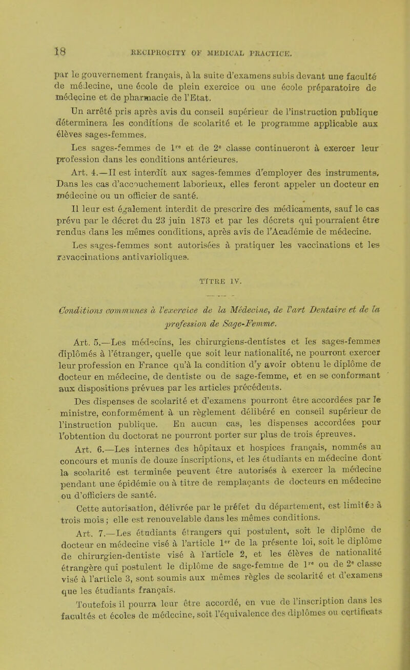 par le gouvcrnement iraiu;ais, a la suite d'examens subis devant une faculte de rnGJecino, une doole de plein exercice on une ecole preparatoire de modecine et de phamacie de l'Etat. Un arrete pris apres avis du conseil superieur de l'instruction publique determinera les conditions de scolarite et le programme applicable aux eleves sages-femmes. Les sages-femmes de lre et de 2° classe continueront a exercer leur profession dans les conditions anterieures. Art. 4.—II est interdit aux sages-femmes d'employer des instruments. Dans les cas d'accouchement laborieux, elles feront appeler un docteur en medecine ou un officier de sante. II leur est egalement interdit de prescrire des medicaments, sauf le cas prevu par le d&cret du 23 juin 1873 et par les decrets qui pourraient etre rendus dans les memes conditions, apres avis de l'Academie de medecine. Les sages-femmes sont autorisees a pratiquer les vaccinations et les ravaccinations antivarioliques. TITHE IV. Conditions communes a Vexercice de la Medecine, de Vart Dentaire et de la profession de Sagc^Femme. Art. 5.—Les medecins, les chirurgiens-dentistes et les sages-femmes diplomes a Fetranger, quelle que soit leur nationality ne pourrout exercer leur profession en France qu'a la condition d'y avoir obtenu le diplome de docteur en medecine, de dentiste ou de sage-femme, et en se conformant aux dispositions prevues par les articles precedents. Des dispenses de scolarite et d'examens pourront etre accordees par le ministre, conformement a un reglement delibere en conseil superieur de l'instruction publique. En aucun cas, les dispenses accordees pour l'obtention du doctorat ne pourront porter sur plus de trois epreuves. Art. 6.—Les internes des hopitaux et hospices francais, nommes au concours et munis de douze inscriptions, et les etudiants en medecine dont la scolarite est terminee peuvent etre autorises a exercer la medecine pendant une epidemie ou a titre de remplaeants de docteurs en medecine ou d'officiers de sante. Cette autorisation, delivree par le prdfet du departement, est limit6a a trois mois; elle est renouvelable dans les memes conditions. Art. 7.—Les etndiants Strangers qui postulent, soit le diplome de docteur en medecine vise a l'article 1 de la presente loi, soit le diplome de chirurgien-dentiste vise a larticle 2, et les eleves de nationalite etrangerequi postulent le diplome de sage-femme de 1 ou de 2' classe vise a l'article 3, sont soumis aux memes regies de scolarite et d'examens que les etudiants francais. Toutefois il pourra leur etre accorde, en vue de l'inscription dans les facultes ct ecoles de medecine, soit l'equivalence des diplomes ou certificate