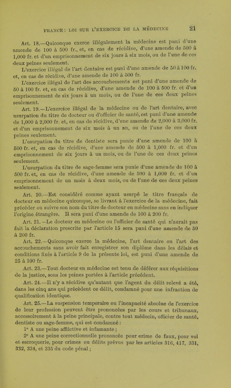 Art. 18— Quiconque exerce illegalement la medecine est puni d'une amende de 100 a 500 fr., et, en cas de recidive, d'une amende de 500 a 1,000 fr. et d'un emprisonnement de six jours a six mois, ou de l'une de ces deux peines seulement. L'exercice illegal de l'art dentaire est puni d'une amende de 50 a 100 fr. et, en cas de recidive, d'une amende de 100 a 500 fr. L'exercice illegal de l'art des accouchements est puni d'une amende de 50 a 100 fr. et, en cas de recidive, d'une amende de 100 a 500 fr. et d'uu emprisonnement de six jours a un mois, ou de l'une de ces deux peines seulement. Art. 19.—L'exercice illegal de la medecine ou de l'art dentaire, avec usurpation du titre de docteur ou d'officier de sante.est puni d'une amende de 1,000 a 2,000 fr. et, en cas de recidive, d'une amende de 2,000 a 3,000 fr. et d'un emprisonnement de six mois a un an, ou de l'une de ces deux peines seulement. L'usurpation du titre de dentiste sera punie d'une amende de 100 a 500 fr. et, en cas de recidive, d'une amende de 500 a 1,000 fr. et d'un emprisonnement de six jours a un mois, ou de l'une de ces deux peines seulement. L'usurpation du titre de sage-femme sera punie d'une amende de 100 a 500 fr. et, en cas de recidive, d'une amende de 500 a 1,000 fr. et d'un emprisonnement de un mois a deux mois, ou de l'une de ces deux peines seulement. Art. 20.—Est considere comme ayant usurpfi le titre francais de docteur en medecine quiconque, se livrant & l'exercice de la medecine, fait preceder ou suivre son nom du titre de docteur en medecine sans en indiquer l'origine etrangere. II sera puni d'une amende de 100 a 200 fr. Art. 21. —Le docteur en medecine ou l'officier de sant6 qui n'aurait pas fait la declaration prescrite par l'article 15 sera puni d'une amende de 50 a 200 fr. Art. 22.—Quiconque exerce la medecine, l'art denlaire ou l'art des accouchements sans avoir fait enregistrer son diplome dans les delais et conditions fixes a l'article 9 de la presente loi, est puni d'une amende de 25 a 100 fr. Art. 23.—Tout docteur en medecine est tenu de deferer aux requisitions de la justice, sous les peines portees a l'article pr6c6dent. Art. 24.—II n'y a recidive qu'autant que l'agent du delit releve a ete, dans les cinq ans qui precedent ce delit, condamne pour une infraction de qualification identique. Art. 25.—La suspension temporaire ou l'incapacite absolue de l'exercice de leur profession peuvent etre prononcees par les cours et tribunaux, accessoirement a la peine principale, contre tout medecin, officier de sant6, dentiste ou sage-femme, qui est condamne: 1° A une peine afflictive et infamante ; 2° A une peine correctionnelle prononcee pour erime de faux, pour vol et escroquerie, pour crimes ou d61its prSvus par les articles 816, 417, 331, 332, 334, et 335 du code penal;