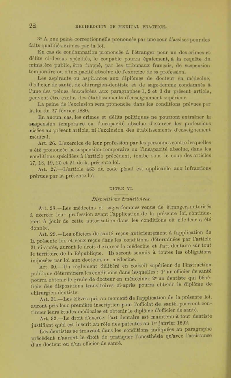 3° A i:nc peine correctionnclle prononcee par unecour d'assiscs pourdes faits qualities crimes par la loi. En cas de condamnalion prononcee a l'etranger pour un des crimes et delits ci-dessus specifies, le coupable pourra 6galement, a la requete du ministere public, Ctre frappi, par les tribunaux fran<;ais, de suspension temporaire ou d'incapacite. absolne de l'exercice de sa profession. Les aspirants ou aspirantes aux diplomes de docteur en mi'decine, d'officier de sante, de chirurgien-dentistc et de sage-femme condamnes a l'une des peines 6ninier6es aux paragraphes 1, 2 et 3 du present article, peuvent etre exclus des 6tablissemcnts d'enseignement superieur. La peine de l'exclusion sera prononcee dans les conditions prevues p;-.r la loi du 27 f6vrier 1880. En aucun cas, les crimes et delits politiques ne pourront entrainer la suspension temporaire ou l'incapacite absolue d'exercer les professions vis6es au present article, ni l'exclusion des etablissements d'enseignement medical. Art. 26. L'exercice de leur profession par les personnes contre lesquelles a ete prononcee la suspension temporaire ou l'incapacit6 absolue, dans les conditions specifies a l'article pr6cedent, tombe sous le coup des articles 17, 18, 19, 20 et 21 de la pr6sente loi. Art. 27.—L'article 463 du code penal est applicable aux infractions prevues par la pr6sente loi TITRE VI. Dispositions transitoires. Art. 28.—Les m6decins et sages-femmes venus de Stranger, autoris6s a exercer leur profession avant l'application de la prfisente loi, continue- ront a jouir de cette autorisation dans les conditions ou elle leur a 6te donnee. Art. 29.—Les officiers de sant6 reyus anterieurement a l'application de la presente loi, et ceux recus dans les conditions d6terminees par l'article 31 ci-apres, auront le droit d'exercer la m6decine et l'art dentaire sur tout le territoire de la Republique. lis seront soumis a toutes les obligations imposees par loi aux docteurs en medecine. Art. 30.—Un reglement clelibere en conseil superieur de Instruction pnblique d6terminerales conditions dans lesquelles : 1° un officier de sant6 pourra obtenir le grade de docteur en medecine; 2° un dentiste qui ben6- ficie des dispositions transitoires ci-apres pourra obtenir le diplome de chirurgien-dentiste. Art. 31.—Les eleves qui, au moment de l'application de la pr6sente loi, auront pris leur premiere inscription pour rofficiat de sant6, pourront con- tinuer leurs 6tudes medicales et obtenir le dipldme d'officier de sant6. Art. 32.—Le droit d'exercer l'art dentaire est maintenu a tout dentiste justifiant qu'il est inscrit au role des patentes au 1 janvier 1892. Les dentistes se trouvant dans les conditions indiqudes au paragraphe precedent n'auront le droit de pratiquer l'anesthesie qu'avec l'assistance d'un docteur ou d'un officier de sante\