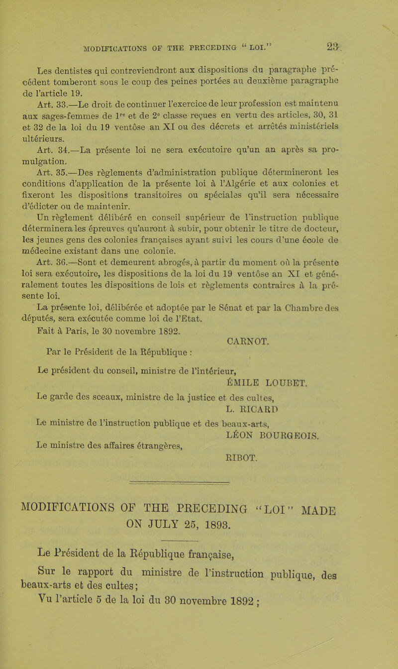 Les dentistes qui contreviendront aux dispositions du paragraphe pre- cedent tomberont sous le coup des peines portees au deuxierae paragrapho de l'article 19. Art. 33.—Le droit de continuer l'exercice de leur profession estmaintenu aux sages-femmes de lre et de 2° classe recues en vertu des articles, 30, 31 et 32 de la loi du 19 ventose an XI ou des dficrets et arretes ministeriels ult6rieurs. Art. 34.—La presente loi ne sera executoire qu'un an apres sa pro- mulgation. Art. 35.—Des reglements d'administration publique determineront les conditions d'application de la presente loi a l'Algerie et aux colonies et fixeront les dispositions transitoires ou speciales qu'il sera ndcessaire d'edicter ou de maintenir. Un reglement deliberS en conseil superieur de 1 instruction publique determinerales 6preuves qu'auront a subir, pour obtenir le titre de docteur, les jeunes gens des colonies francaises ayant suivi les cours d'une 6cole de medecine existant dans une colonie. Art. 36.—Sont et demeurent abroges, a partir du moment ou la presente loi sera executoire, les dispositions de la loi du 19 ventose an XI et gen6- ralement toutes les dispositions de lois et reglements contraires a la pre- sente loi. La presente loi, dfilibfiree et adoptee par le S6nat et par la Cbambre des d6put6s, sera ex6cut6e comme loi de l'Etat. Fait a Paris, le 30 novembre 1892. CARNOT. Par le President de la Republique : Le president du conseil, ministre de l'int6rieur, Guile loubet. Le garde des sceaux, ministre de la justice et des cultcs, L. RICARD Le ministre de rinstruction publique et des beaux-arts, LEON BOURGEOIS. Le ministre des affaires 6trangeres, RIBOT. MODIFICATIONS OF THE PKECEDING LOI MADE ON JULY 25, 1893. Le President de la Kepublique francaise, Sur le rapport du ministre de l'instruction publique, des beaux-arts efc des cultes; Vu l'article 5 de la loi du 30 novembre 1892 ;