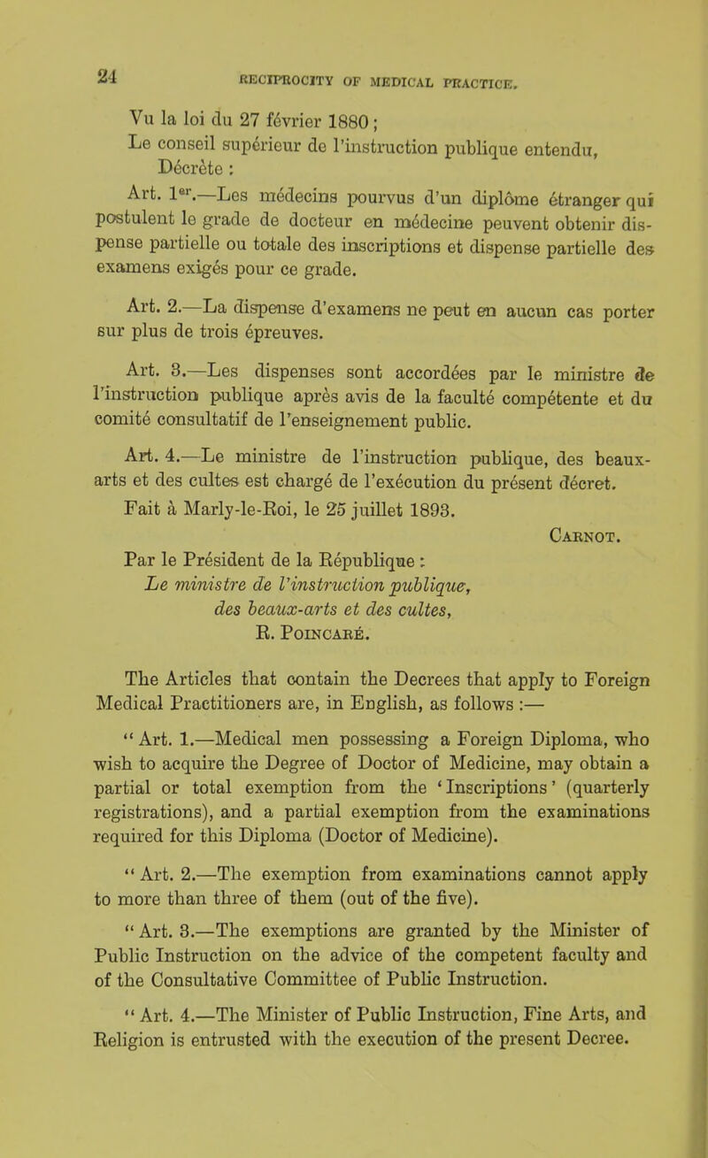 21 Vu la loi du 27 fevrier 1880; Le conseil supcrieur de ^instruction publique entendu, Decrete : Art. ler.—Les medecins pourvus d'un diplome efcranger qui postulent lo grade de docteur en medecine peuvent obtenir dis- pense partielle ou totals des inscriptions et dispense partielle des examens exiges pour ce grade. Art. 2.—La dispaise d'examens ne peut en aucun cas porter sur plus de trois epreuves. Art. 3.—Les dispenses sont accordees par Ie ministre de l'instraction publique apres avis de la faculte competente et du comite consultatif de l'enseignement public. Art. 4.—Le ministre de l'instruction publique, des beaux- arts et des cultes est charge de l'execution du present decret. Fait a Marly-le-Eoi, le 25 juillet 1893. Caknot. Par le President de la Eepublique : Le ministre de Vinstruction publique, des beaux-arts et des cultes, E. Poincaee. The Articles that contain the Decrees that apply to Foreign Medical Practitioners are, in English, as follows :—  Art. 1.—Medical men possessing a Foreign Diploma, who wish to acquire the Degree of Doctor of Medicine, may obtain a partial or total exemption from the 'Inscriptions' (quarterly registrations), and a partial exemption from the examinations required for this Diploma (Doctor of Medicine).  Art. 2.—The exemption from examinations cannot apply to more than three of them (out of the five).  Art. 3.—The exemptions are granted by the Minister of Public Instruction on the advice of the competent faculty and of the Consultative Committee of Public Instruction.  Art. 4.—The Minister of Public Instruction, Fine Arts, and Eeligion is entrusted with the execution of the present Decree.